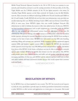 Mobile Virtual Network Operator, launched in the UK in 1999. It does not maintain its own
network, and instead has contracts to use the existing network(s) of other providers. In the UK,
Virgin Mobile uses the T-Mobile network. In the US, the Sprint network is the carrier. In
Australia, Virgin Mobile operates on the Optus network. In Canada, it uses the Bell Mobility
network. These networks use different technology (GSM in the UK and Australia and CDMA in
the US and Canada). Usually MVNO's do not have their own infrastructure, some providers are
actually deploying their own Mobile Switching Centers (MSC) and even Service Control Points
(SCP) in some cases. Some MVNO's deploy their own mobile Intelligent Network (IN)
infrastructure in order to facilitate the means to offer value-added services. In this way, MNVO's
can treat incumbent infrastructure such as radio equipment as a commodity, while the MVNO
offers its own advanced and differentiated services based on exploitation of their own IN
infrastructure. The goal of offering value-added services is to differentiate versus the incumbent
mobile operator, allowing for customer acquisition and preventing the MVNO from needing to
compete on the basis of price alone. MVNO's have full control over the SIM card, branding,
marketing, billing, and customer care operations. While sometimes offering operational support
systems (OSS) and business support systems (BSS) to support the MVNO, the incumbent
mobile operators most keep their own OSS/BSS processes and procedures separate and distinct
from those of the MVNO. In the future a cell phone user may be able to subscribe to a network
operator plus multiple MVNOs for specific data services over the same phone. One MVNO
could provide sports news, another weather and traffic and still another could provide instant
messaging capabilities. In this way, each MVNO and the network operator could focus on their
own niche markets and form customized detailed services that would expand their customer
reach and brand.




So far MVNOs have not been regulated in any country. The ITU has received several requests
to study the issue, specifically to provide input on whether government intervention is necessary
to allow MVNOs to offer services and applications at a lower price to consumers. This would


IIPM – AHMEDABAD                      SALES AND DISTRIBUTION                             Page 26
 