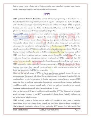 help to ensure a more efficient use of the spectrum but some incumbent providers argue that the
market is already competitive and intervention is not necessary.




IPTV (Internet Protocol Television) delivers television programming to households via a
broadband connection using Internet protocols. It requires a subscription and IPTV set-top box,
and offers key advantages over existing TV cable and satellite technologies. IPTV is typically
bundled with other services like Video on Demand (VOD), voice over IP (VOIP) or digital
phone, and Web access, collectively referred to as Triple Play.
Because IPTV arrives over telephone lines, telephone companies are in a prime position to offer
IPTV services initially, but it is expected that other carriers will offer the technology in the
future. IPTV promises more efficient streaming than present technologies, and therefore
theoretically reduced prices to operators and subscribers alike. However, it also adds many
advantages that may play into market pricing. One of the advantages of IPTV is the ability for
digital video recorders (DVRs) to record multiple broadcasts at once. According to Alcatel, one
leading provider, it will also be easier to find favorite programs by using "custom view guides."
IPTV even allows for picture-in-picture viewing without the need for multiple tuners. You can
watch one show, while using picture-in-picture to channel surf! IPTV viewers will have full
control over functionality such as rewind, fast-forward, pause, and so on. Using a cell phone or
PDA, a subscriber might even utilize remote programming for IPTV. For example, if a dinner
function runs longer than expected, you don't have to miss your favorite program. Just call
home and remotely set the IPTV box to record it.
However, the real advantage of IPTV is that it uses Internet protocols to provide two-way
communication for interactive television. One application might be in game shows in which the
studio audience is asked to participate by helping a contestant choose between answers. IPTV
opens the door to real-time participation from people watching at home. Another application
would be the ability to turn on multiple angles of an event, such as a touchdown, and watch it
from dual angles simultaneously using picture-in-picture viewing.
One can also receive Web service notifications while watching IPTV for things such as incoming
email and instant messages. If you IPTV is packaged with digital phone, Caller ID might pop up
on screen as your telephone rings.
IPTV is already growing in the international market, with providers in many countries including
Japan, Hong Kong, Italy, France, Spain, Ireland, and the United Kingdom. In the United States
SBC, reportedly purchased a software delivery system for IPTV services from Microsoft in 2004

IIPM – AHMEDABAD                      SALES AND DISTRIBUTION                             Page 27
 