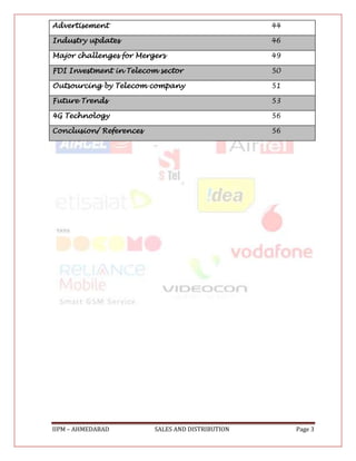 Advertisement                                     44

Industry updates                                  46

Major challenges for Mergers                      49

FDI Investment in Telecom sector                  50

Outsourcing by Telecom company                    51

Future Trends                                     53

4G Technology                                     56

Conclusion/ References                            56




IIPM – AHMEDABAD         SALES AND DISTRIBUTION        Page 3
 