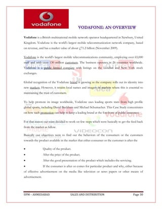 Vodafone is a British multinational mobile network operator headquartered in Newbury, United
Kingdom. Vodafone is the world's largest mobile telecommunication network company, based
on revenue, and has a market value of about £71.2 billion (November 2009).

Vodafone is the world's largest mobile telecommunications community, employing over 65,000
staff and with over 130 million customers. The business operates in 26 countries worldwide.
Vodafone is a public limited company with listings on the London and New York stock
exchanges.

Global recognition of the Vodafone brand is growing as the company rolls out its identity into
new markets. However, it retains local names and imagery in markets where this is essential to
maintaining the trust of customers.

To help promote its image worldwide, Vodafone uses leading sports stars from high profile
global sports, including David Beckham and Michael Schumacher. This Case Study concentrates
on how such promotion can help to keep a leading brand at the forefront of public awareness

For that reason our team decided to work on few steps which were basically to get the feed back
from the market as fallow.

Basically our objectives were to find out the behaviors of the consumers or the customers
towards the product available in the market that either consumer or the customer is after the

                Quality of the product.
                After the price of the product.
                After the good presentation of the product which includes the servicing.
                If the consumer is after or comes for particular product and why, either because
of effective advertisement on the media like television or news papers or other means of
advertisement.




IIPM – AHMEDABAD                       SALES AND DISTRIBUTION                               Page 30
 