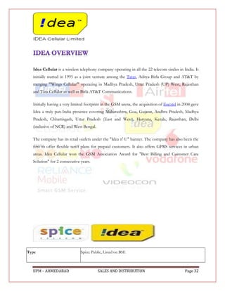 Idea Cellular is a wireless telephony company operating in all the 22 telecom circles in India. It
  initially started in 1995 as a joint venture among the Tatas, Aditya Birla Group and AT&T by
  merging "'Wings Cellular'" operating in Madhya Pradesh, Uttar Pradesh (UP) West, Rajasthan
  and Tata Cellular as well as Birla AT&T Communications.

  Initially having a very limited footprint in the GSM arena, the acquisition of Escotel in 2004 gave
  Idea a truly pan-India presence covering Maharashtra, Goa, Gujarat, Andhra Pradesh, Madhya
  Pradesh, Chhattisgarh, Uttar Pradesh (East and West), Haryana, Kerala, Rajasthan, Delhi
  (inclusive of NCR) and West Bengal.

  The company has its retail outlets under the "Idea n' U" banner. The company has also been the
  first to offer flexible tariff plans for prepaid customers. It also offers GPRS services in urban
  areas. Idea Cellular won the GSM Association Award for "Best Billing and Customer Care
  Solution" for 2 consecutive years.




Type                          Spice: Public, Listed on BSE



  IIPM – AHMEDABAD                      SALES AND DISTRIBUTION                              Page 32
 