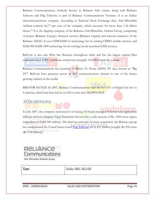 Reliance Communications, formerly known as Reliance Info comm, along with Reliance
Telecom and Flag Telecom, is part of Reliance Communications Ventures. It is an Indian
telecommunications company. According to National Stock Exchange data, Anil Dhirubhai
Ambani controls 66.77 per cent of the company, which accounts for more than 1.36 billion
shares.[3] It is the flagship company of the Reliance-Anil Dhirubhai Ambani Group, comprising
of power (Reliance Energy), financial services (Reliance Capital) and telecom initiatives of the
Reliance ADAG. It uses CDMA2000 1x technology for its existing CDMA mobile services, and
GSM-900/GSM-1800 technology for its existing/newly launched GSM services.

RelCom is also into Wire line Business throughout India and has the largest optical fiber
communication (OFC) backbone architecture [roughly 110,000 km] in the country.

Reliance Communications has launched its Direct To Home (DTH) TV also, known as "Big
TV". RelCom have presence across all B2C communications channel in one of the fastest
growing markets in the world.

BID FOR HUTCH: In 2007, Reliance Communications had bid for 67% of Hutch but lost to
Vodafone, which had been led by its CEO at the time Mr.PIYUSH.P.


ACQUISITIONS

In July 2007, the company announced it is buying US-based managed Ethernet and application
delivery services company Yipes Enterprise Services for a cash amount of Rs. 1200 crore rupees
(equivalent of USD 300 million). The deal was announc overseas acquisition, the Reliance group
has amalgamated the United States-based Flag Telecom for $ 211 million [roughly Rs 950 crore
(Rs 9.50 billion)].




Type                                Public (BSE: RCOM)




IIPM – AHMEDABAD                     SALES AND DISTRIBUTION                             Page 34
 