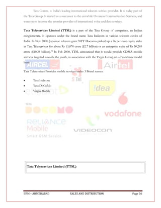 Tata Comm. is India's leading international telecom service provider. It is today part of
the Tata Group. It started as a successor to the erstwhile Overseas Communication Services, and
went on to become the premier provider of international voice and data services.

Tata Teleservices Limited (TTSL) is a part of the Tata Group of companies, an Indian
conglomerate. It operates under the brand name Tata Indicom in various telecom circles of
India. In Nov 2008, Japanese telecom giant NTT Docomo picked up a 26 per cent equity stake
in Tata Teleservices for about Rs 13,070 crore ($2.7 billion) or an enterprise value of Rs 50,269
crore ($10.38 billion).[1] In Feb 2008, TTSL announced that it would provide CDMA mobile
services targeted towards the youth, in association with the Virgin Group on a Franchisee model
basis.

Tata Teleservices Provides mobile services under 3 Brand names:

        Tata Indicom
        Tata DoCoMo
        Virgin Mobile




    Tata Teleservices Limited (TTSL)




IIPM – AHMEDABAD                       SALES AND DISTRIBUTION                             Page 36
 