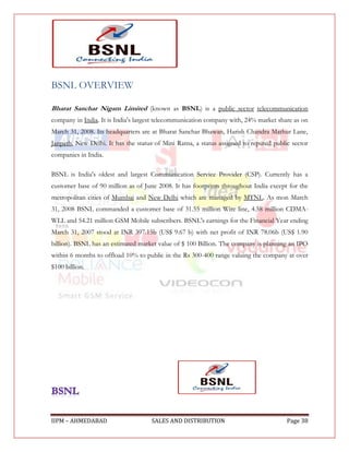 BSNL OVERVIEW

Bharat Sanchar Nigam Limited (known as BSNL) is a public sector telecommunication
company in India. It is India's largest telecommunication company with, 24% market share as on
March 31, 2008. Its headquarters are at Bharat Sanchar Bhawan, Harish Chandra Mathur Lane,
Janpath, New Delhi. It has the status of Mini Ratna, a status assigned to reputed public sector
companies in India.

BSNL is India's oldest and largest Communication Service Provider (CSP). Currently has a
customer base of 90 million as of June 2008. It has footprints throughout India except for the
metropolitan cities of Mumbai and New Delhi which are managed by MTNL. As mon March
31, 2008 BSNL commanded a customer base of 31.55 million Wire line, 4.58 million CDMA-
WLL and 54.21 million GSM Mobile subscribers. BSNL's earnings for the Financial Year ending
March 31, 2007 stood at INR 397.15b (US$ 9.67 b) with net profit of INR 78.06b (US$ 1.90
billion). BSNL has an estimated market value of $ 100 Billion. The company is planning an IPO
within 6 months to offload 10% to public in the Rs 300-400 range valuing the company at over
$100 billion.




IIPM – AHMEDABAD                     SALES AND DISTRIBUTION                            Page 38
 