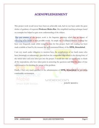 This project work would never have been an achievable task, had we not been under the great
shelter of guidance of respected Professor Mukta Rae. Her simplified teaching technique based
on examples has helped us gain more understanding of the subject.

The very essence of the project work is the linguistic precision which has an impact of
conveying more details in least possible words. An ample use of various reference readings has
been very frequently made while compiling data for this project. Such rich reading has been
made available at hand by the treasure-like well-maintained library of the IIPM, Ahmedabad.

I am very much under obligation to mention here, the contributions of my batch mates who
have, knowingly or unknowingly, provided me the competitive edge which is the driving force of
the whole labor and extra labor put into the project. I would also take an opportunity to thank
all the respondents, who have taken pains in answering the questions and filled the place of true
representatives for deciding the nature of the problem.

Finally, I feel very much gratified to the administration of IIPM, Ahmedabad for providing
comfortable environment.




                                                              -   JONTY MOHTA




IIPM – AHMEDABAD                      SALES AND DISTRIBUTION                              Page 4
 