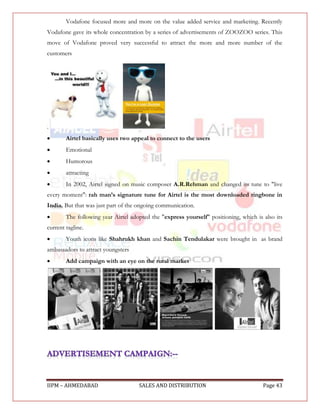 Vodafone focused more and more on the value added service and marketing. Recently
Vodafone gave its whole concentration by a series of advertisements of ZOOZOO series. This
move of Vodafone proved very successful to attract the more and more number of the
customers




.
       Airtel basically uses two appeal to connect to the users
       Emotional
       Humorous
       attracting
       In 2002, Airtel signed on music composer A.R.Rehman and changed its tune to "live
every moment": rah man’s signature tune for Airtel is the most downloaded ringbone in
India. But that was just part of the ongoing communication.
       The following year Airtel adopted the "express yourself" positioning, which is also its
current tagline.
       Youth icons like Shahrukh khan and Sachin Tendulakar were brought in as brand
ambassadors to attract youngsters
       Add campaign with an eye on the rural market




IIPM – AHMEDABAD                     SALES AND DISTRIBUTION                            Page 43
 