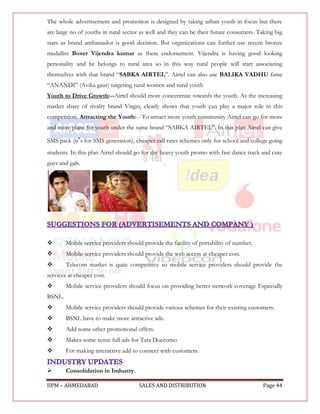 The whole advertisement and promotion is designed by taking urban youth in focus but there
are large no of youths in rural sector as well and they can be their future consumers. Taking big
stars as brand ambassador is good decision. But organizations can further use recent bronze
medallist Boxer Vijendra kumar as there endorsement. Vijendra is having good looking
personality and he belongs to rural area so in this way rural people will start associating
themselves with that brand “SABKA AIRTEL”. Airtel can also use BALIKA VADHU fame
“ANANDI” (Avika gaur) targeting rural women and rural youth
Youth to Drive Growth:--Airtel should more concentrate towards the youth. As the increasing
market share of rivalry brand Virgin, clearly shows that youth can play a major role in this
competition. Attracting the Youth:-- To attract more youth community Airtel can go for more
and more plans for youth under the same brand “SABKA AIRTEL”. In this plan Airtel can give

SMS pack (it‟s for SMS generation), cheaper call rates schemes only for school and college going
students. In this plan Airtel should go for the heavy youth promo with fast dance track and cute
guys and gals.




       Mobile service providers should provide the facility of portability of number.
       Mobile service providers should provide the web access at cheaper cost.
       Telecom market is quite competitive so mobile service providers should provide the
services at cheaper cost.
       Mobile service providers should focus on providing better network coverage Especially
BSNL.
       Mobile service providers should provide various schemes for their existing customers.
       BSNL have to make more attractive ads.
       Add some other promotional offers.
       Makes some sense full ads for Tata Doccomo
       For making interactive add to connect with customers.


       Consolidation in Industry.

IIPM – AHMEDABAD                      SALES AND DISTRIBUTION                             Page 44
 