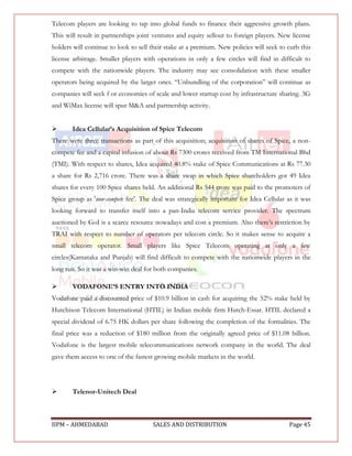Telecom players are looking to tap into global funds to finance their aggressive growth plans.
This will result in partnerships joint ventures and equity sellout to foreign players. New license
holders will continue to look to sell their stake at a premium. New policies will seek to curb this
license arbitrage. Smaller players with operations in only a few circles will find in difficult to
compete with the nationwide players. The industry may see consolidation with these smaller
operators being acquired by the larger ones. “Unbundling of the corporation” will continue as
companies will seek f or economies of scale and lower startup cost by infrastructure sharing. 3G
and WiMax license will spur M&A and partnership activity.


      Idea Cellular’s Acquisition of Spice Telecom
There were three transactions as part of this acquisition; acquisition of shares of Spice, a non-
compete fee and a capital infusion of about Rs 7300 crores received from TM International Bhd
(TMI). With respect to shares, Idea acquired 40.8% stake of Spice Communications at Rs 77.30
a share for Rs 2,716 crore. There was a share swap in which Spice shareholders got 49 Idea
shares for every 100 Spice shares held. An additional Rs 544 crore was paid to the promoters of
Spice group as 'non-compete fee'. The deal was strategically important for Idea Cellular as it was
looking forward to transfer itself into a pan-India telecom service provider. The spectrum
auctioned by GoI is a scarce resource nowadays and cost a premium. Also there‟s restriction by
TRAI with respect to number of operators per telecom circle. So it makes sense to acquire a
small telecom operator. Small players like Spice Telecom operating at only a few
circles(Karnataka and Punjab) will find difficult to compete with the nationwide players in the
long run. So it was a win-win deal for both companies.

      VODAFONE’S ENTRY INTO INDIA
Vodafone paid a discounted price of $10.9 billion in cash for acquiring the 52% stake held by
Hutchison Telecom International (HTIL) in Indian mobile firm Hutch-Essar. HTIL declared a
special dividend of 6.75 HK dollars per share following the completion of the formalities. The
final price was a reduction of $180 million from the originally agreed price of $11.08 billion.
Vodafone is the largest mobile telecommunications network company in the world. The deal
gave them access to one of the fastest growing mobile markets in the world.




      Telenor-Unitech Deal



IIPM – AHMEDABAD                      SALES AND DISTRIBUTION                              Page 45
 