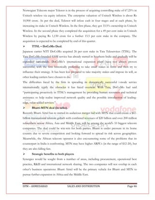 Norwegian Telecom major Telenor is in the process of acquiring controlling stake of 67.25% in
Unitech wireless via equity infusion. The enterprise valuation of Unitech Wirelsss is about Rs
10,900 crore. As per the deal, Telenor will infuse cash in four stages and at each phase, by
increasing its stake in Unitech Wireless. In the first phase, they got 33.5% ownership in Unitech
Wireless. In the second phase they completed the acquisition for a 49 per cent stake in Unitech
Wireless by paying Rs 1,130 crore for a further 15.5 per cent stake in the company. The
acquisition is expected to be completed by end of this quarter.
       TTSL – DoCoMo Deal.
Japanese carrier NTT DoCoMo acquired 26 per cent stake in Tata Teleservices (TTSL). The
Tata DoCoMo-branded GSM service has already started in Southern India and gradually will be
expanded nationwide. DoCoMo‟s international expansion plans have not always proven
successful, with the firm historically preferring to take small stakes in firms and then try to
influence their strategy. It has been less prepared to take majority stakes and impose its will, as
other leading carriers have chosen to do.
The difficulties faced by the firm in spreading its domestically successful i-mode service
internationally typify the obstacles it has faced overseas. With Tata, DoCoMo had said
“participating proactively in TTSL‟s management by providing human resources and technical
assistance to help realise improved network quality and the possible introduction of leading-
edge, value-added services.”
       Bharti-MTN deal (in talks).
Recently Bharti Airtel has re-started its audacious merger bid with MTN that could create a $61-
billion transnational telecom goliath with combined revenues of $20 billion and over 200 million
subscribers across Africa, Asia and Middle East, will be among the world's 10 biggest telecom
companies. The deal could be win-win for both parties. Bharti is under pressure in its home
country due to severe competition and looking forward to spread its risk across geographies.
Meanwhile, the African telecom operator is also encountering some of the problems that its
counterpart in India is confronting. MTN may have higher ARPUs (in the range of $12-20), but
they are also falling fast.
       Strategic benefits to both players
Synergies would be sought from a number of areas, including procurement, operational best
practice, R&D and international network sharing. The two companies will not overlap in each
other‟s business operations: Bharti Airtel will be the primary vehicle for Bharti and MTN to
pursue further expansion in Africa and the Middle East.


IIPM – AHMEDABAD                      SALES AND DISTRIBUTION                              Page 46
 