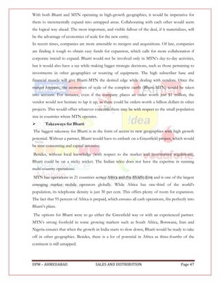 With both Bharti and MTN operating in high-growth geographies, it would be imperative for
them to incrementally expand into untapped areas. Collaborating with each other would seem
the logical way ahead. The most important, and visible fallout of the deal, if it materializes, will
be the advantage of economies of scale for the new entity.
In recent times, companies are more amenable to mergers and acquisitions. Of late, companies
are finding it tough to obtain easy funds for expansion, which calls for more collaboration if
corporate intend to expand. Bharti would not be involved only in MTN‟s day-to-day activities,
but it would also have a say while making bigger strategic decisions, such as those pertaining to
investments in other geographies or sourcing of equipment. The high subscriber base and
financial muscle will give Bharti-MTN the desired edge while dealing with vendors. Once the
merger happens, the economies of scale of the complete outfit (Bharti-MTN) would be taken
into account. For instance, even if the company places an order worth just $1 million, the
vendor would not hesitate to lap it up, as there could be orders worth a billion dollars in other
projects. This would offset whatever concerns there may be with respect to the small population
size in countries where MTN operates.
       Takeaways for Bharti
The biggest takeaway for Bharti is in the form of access to new geographies with high growth
potential. Without a partner, Bharti would have to embark on a Greenfield project, which would
be time-consuming and capital intensive.
Besides, without local knowledge (with respect to the market and government regulations),
Bharti could be on a sticky wicket. The Indian telco does not have the expertise in running
multi-country operations.
MTN has operations in 21 countries across Africa and the Middle East and is one of the largest
emerging market mobile operators globally. While Africa has one-third of the world‟s
population, its telephonic density is just 30 per cent. This offers plenty of room for expansion.
The fact that 95 percent of Africa is prepaid, which ensures all cash operations, fits perfectly into
Bharti‟s plans.
The options for Bharti were to go either the Greenfield way or with an experienced partner.
MTN‟s strong foothold in some growing markets such as South Africa, Botswana, Iran and
Nigeria ensures that when the growth in India starts to slow down, Bharti would be ready to take
off in other geographies. Besides, there is a lot of potential in Africa as three-fourths of the
continent is still untapped.



IIPM – AHMEDABAD                       SALES AND DISTRIBUTION                               Page 47
 