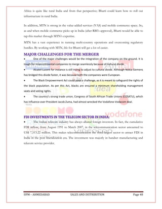 Africa is quite like rural India and from that perspective; Bharti could learn how to roll out
infrastructure in rural India.

In addition, MTN is strong in the value-added services (VAS) and mobile commerce space. So,
as and when mobile commerce picks up in India (after RBI‟s approval), Bharti would be able to
tap this market through MTN‟s expertise.
MTN has a vast experience in running multi-country operations and overcoming regulatory
hurdles. By working with MTN, life for Bharti will get a lot of easier.


       One of the major challenges would be the integration of the company on the ground. It is
tough for intercontinental companies to merge seamlessly because of cultural divide.
       Alcatel-Lucent for instance is still trying to adjust to cultural divide. Although Nokia-Siemens
has bridged this divide faster, it was because both the companies were European.
       The Black Empowerment Act could pose a challenge, as it is meant to safeguard the rights of
the black population. As per this Act, blacks are ensured a minimum shareholding management
seats and voting rights.
       The country’s strong trade union, Congress of South African Trade Unions (COSATU), which
has influence over President Jacob Zuma, had almost wrecked the Vodafone-Vodacom deal.




       The Indian telecom industry has always allured foreign investors. In fact, the cumulative
FDI inflow, from August 1991 to March 2007, in the telecommunication sector amounted to
US$ 7,513.22 million. This makes telecommunication the third-largest sector to attract FDI in
India in the post liberalization era. The investment was majorly in handset manufacturing and
telecom service provider.




IIPM – AHMEDABAD                        SALES AND DISTRIBUTION                                 Page 48
 
