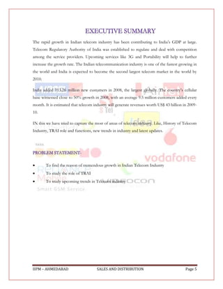 The rapid growth in Indian telecom industry has been contributing to India‟s GDP at large.
Telecom Regulatory Authority of India was established to regulate and deal with competition
among the service providers. Upcoming services like 3G and Portability will help to further
increase the growth rate. The Indian telecommunication industry is one of the fastest growing in
the world and India is expected to become the second largest telecom market in the world by
2010.

India added 113.26 million new customers in 2008, the largest globally. The country‟s cellular
base witnessed close to 50% growth in 2008, with an average 9.5 million customers added every
month. It is estimated that telecom industry will generate revenues worth US$ 43 billion in 2009-
10.

IN this we have tried to capture the most of areas of telecom industry. Like, History of Telecom
Industry, TRAI role and functions, new trends in industry and latest updates.




       To find the reason of tremendous growth in Indian Telecom Industry
       To study the role of TRAI
       To study upcoming trends in Telecom industry




IIPM – AHMEDABAD                     SALES AND DISTRIBUTION                               Page 5
 