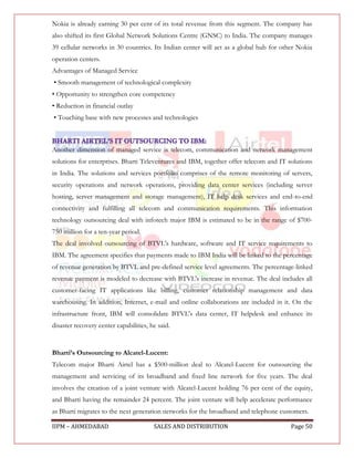 Nokia is already earning 30 per cent of its total revenue from this segment. The company has
also shifted its first Global Network Solutions Centre (GNSC) to India. The company manages
39 cellular networks in 30 countries. Its Indian center will act as a global hub for other Nokia
operation centers.
Advantages of Managed Service
• Smooth management of technological complexity
• Opportunity to strengthen core competency
• Reduction in financial outlay
• Touching base with new processes and technologies



Another dimension of managed service is telecom, communication and network management
solutions for enterprises. Bharti Televentures and IBM, together offer telecom and IT solutions
in India. The solutions and services portfolio comprises of the remote monitoring of servers,
security operations and network operations, providing data center services (including server
hosting, server management and storage management), IT help desk services and end-to-end
connectivity and fulfilling all telecom and communication requirements. This information
technology outsourcing deal with infotech major IBM is estimated to be in the range of $700-
750 million for a ten-year period.
The deal involved outsourcing of BTVL's hardware, software and IT service requirements to
IBM. The agreement specifies that payments made to IBM India will be linked to the percentage
of revenue generation by BTVL and pre-defined service level agreements. The percentage-linked
revenue payment is modeled to decrease with BTVL's increase in revenue. The deal includes all
customer-facing IT applications like billing, customer relationship management and data
warehousing. In addition, Internet, e-mail and online collaborations are included in it. On the
infrastructure front, IBM will consolidate BTVL's data center, IT helpdesk and enhance its
disaster recovery center capabilities, he said.


Bharti’s Outsourcing to Alcatel-Lucent:
Telecom major Bharti Airtel has a $500-million deal to Alcatel-Lucent for outsourcing the
management and servicing of its broadband and fixed line network for five years. The deal
involves the creation of a joint venture with Alcatel-Lucent holding 76 per cent of the equity,
and Bharti having the remainder 24 percent. The joint venture will help accelerate performance
as Bharti migrates to the next generation networks for the broadband and telephone customers.

IIPM – AHMEDABAD                        SALES AND DISTRIBUTION                          Page 50
 