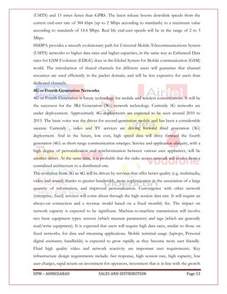 (UMTS) and 15 times faster than GPRS. The latest release boosts downlink speeds from the
current end-user rate of 384 kbps (up to 2 Mbps according to standards) to a maximum value
according to standards of 14.4 Mbps. Real life end-user speeds will be in the range of 2 to 3
Mbps.
HSDPA provides a smooth evolutionary path for Universal Mobile Telecommunications System
(UMTS) networks to higher data rates and higher capacities, in the same way as Enhanced Data
rates for GSM Evolution (EDGE) does in the Global System for Mobile communication (GSM)
world. The introduction of shared channels for different users will guarantee that channel
resources are used efficiently in the packet domain, and will be less expensive for users than
dedicated channels.
4G or Fourth Generation Networks
4G or Fourth Generation is future technology for mobile and wireless comunications. It will be
the successor for the 3Rd Generation (3G) network technology. Currently 3G networks are
under deployement. Approximatly 4G deployments are expected to be seen around 2010 to
2015. The basic voice was the driver for second-generation mobile and has been a considerable
success. Currently , video and TV services are driving forward third generation (3G)
deployment. And in the future, low cost, high speed data will drive forward the fourth
generation (4G) as short-range communication emerges. Service and application ubiquity, with a
high degree of personalization and synchronization between various user appliances, will be
another driver. At the same time, it is probable that the radio access network will evolve from a
centralized architecture to a distributed one.
The evolution from 3G to 4G will be driven by services that offer better quality (e.g. multimedia,
video and sound) thanks to greater bandwidth, more sophistication in the association of a large
quantity of information, and improved personalization. Convergence with other network
(enterprise, fixed) services will come about through the high session data rate. It will require an
always-on connection and a revenue model based on a fixed monthly fee. The impact on
network capacity is expected to be significant. Machine-to-machine transmission will involve
two basic equipment types: sensors (which measure parameters) and tags (which are generally
read/write equipment). It is expected that users will require high data rates, similar to those on
fixed networks, for data and streaming applications. Mobile terminal usage (laptops, Personal
digital assistants, handhelds) is expected to grow rapidly as they become more user friendly.
Fluid high quality video and network reactivity are important user requirements. Key
infrastructure design requirements include: fast response, high session rate, high capacity, low
user charges, rapid return on investment for operators, investment that is in line with the growth

IIPM – AHMEDABAD                       SALES AND DISTRIBUTION                             Page 53
 