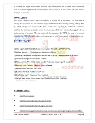 in demand, and simple autonomous terminals. The infrastructure will be much more distributed
than in current deployments, facilitating the introduction of a new source of local traffic:
machine-to-machine.



The Indian Telecom Service provider industry is gearing for a revolution. The customer is
driving this revolution and will see more unique and sophisticated offerings coming his way. The
3G which will pave the way for 3.5G, 3.75G and the next big thing-4G and the VAS services
will keep the customer asking for more. The rural areas which have remained untapped will see
an insurgence of services. Also the easing of the regulations by TRAI ,the ease of spectrum
licensing, the FDI influx will make the telecom space in India a must watch in the coming years.

REFERENCES


[1} IBEF report 2007-08/08-09 : Telecommunication - MARKET & OPPORTUNITIES.
[2] Cellular Statistics – Cellular Operator Association of India
[3] IAMAI & eTechnology Group@IMRB: MOBILE VALUE ADDED SERVICES IN INDIA- A Report.
[4] Telenor Entering India: Investment Update
[5] Voice and Data(May 2009): Mobile Number Portability - Poaching with Portability.
[6] Business India : Telecom Takeover, Bharti-MTN deal
[7] Moneycontrol.com: Idea Spice deal
[8] Business Standard: Vodafone Hutch deal
*9+ IntoMobile: India’s 3G License Plans Updated.
[10] World Bank Report: Spectrum auctions in India: lessons from experience




WEBSITES USED:

       http://www.airtel.in

       http://en.wikipedia.org/wiki/Idea_Cellular

       http://en.wikipedia.org/wiki/Spice_Telecom

       http://www.pluggd.in/indian-telecom-industry/idea-tmi-acquires-spice-telecom-1805/

IIPM – AHMEDABAD                         SALES AND DISTRIBUTION                          Page 54
 
