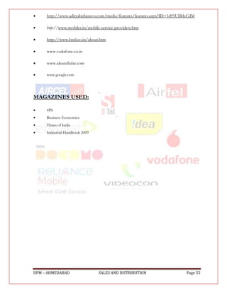     http://www.adityabirlanuvo.com/media/features/features.aspx?ID=1d95UDdxCdM

    http://www.mobiles.in/mobile-service-providers.htm

    http://www.bsnl.co.in/about.htm

    www.vodafone.co.in

    www.ideacellular.com

    www.google.com




MAGAZINES USED:

    4PS
    Business Economics
    Times of India
    Industrial Handbook 2009




IIPM – AHMEDABAD                 SALES AND DISTRIBUTION                   Page 55
 