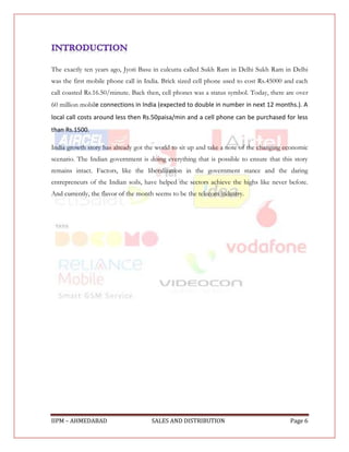 The exactly ten years ago, Jyoti Basu in culcutta called Sukh Ram in Delhi Sukh Ram in Delhi
was the first mobile phone call in India. Brick sized cell phone used to cost Rs.45000 and each
call coasted Rs.16.50/minute. Back then, cell phones was a status symbol. Today, there are over
60 million mobile connections in India (expected to double in number in next 12 months.). A
local call costs around less then Rs.50paisa/min and a cell phone can be purchased for less
than Rs.1500.

India growth story has already got the world to sit up and take a note of the changing economic
scenario. The Indian government is doing everything that is possible to ensure that this story
remains intact. Factors, like the liberalization in the government stance and the daring
entrepreneurs of the Indian soils, have helped the sectors achieve the highs like never before.
And currently, the flavor of the month seems to be the telecom industry.




IIPM – AHMEDABAD                     SALES AND DISTRIBUTION                             Page 6
 