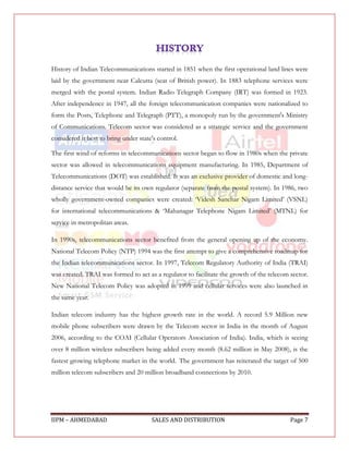 History of Indian Telecommunications started in 1851 when the first operational land lines were
laid by the government near Calcutta (seat of British power). In 1883 telephone services were
merged with the postal system. Indian Radio Telegraph Company (IRT) was formed in 1923.
After independence in 1947, all the foreign telecommunication companies were nationalized to
form the Posts, Telephone and Telegraph (PTT), a monopoly run by the government's Ministry
of Communications. Telecom sector was considered as a strategic service and the government
considered it best to bring under state's control.

The first wind of reforms in telecommunications sector began to flow in 1980s when the private
sector was allowed in telecommunications equipment manufacturing. In 1985, Department of
Telecommunications (DOT) was established. It was an exclusive provider of domestic and long-
distance service that would be its own regulator (separate from the postal system). In 1986, two
wholly government-owned companies were created: „Videsh Sanchar Nigam Limited‟ (VSNL)
for international telecommunications & „Mahanagar Telephone Nigam Limited‟ (MTNL) for
service in metropolitan areas.

In 1990s, telecommunications sector benefited from the general opening up of the economy.
National Telecom Policy (NTP) 1994 was the first attempt to give a comprehensive roadmap for
the Indian telecommunications sector. In 1997, Telecom Regulatory Authority of India (TRAI)
was created. TRAI was formed to act as a regulator to facilitate the growth of the telecom sector.
New National Telecom Policy was adopted in 1999 and cellular services were also launched in
the same year.

Indian telecom industry has the highest growth rate in the world. A record 5.9 Million new
mobile phone subscribers were drawn by the Telecom sector in India in the month of August
2006, according to the COAI (Cellular Operators Association of India). India, which is seeing
over 8 million wireless subscribers being added every month (8.62 million in May 2008), is the
fastest growing telephone market in the world. The government has reiterated the target of 500
million telecom subscribers and 20 million broadband connections by 2010.




IIPM – AHMEDABAD                       SALES AND DISTRIBUTION                              Page 7
 