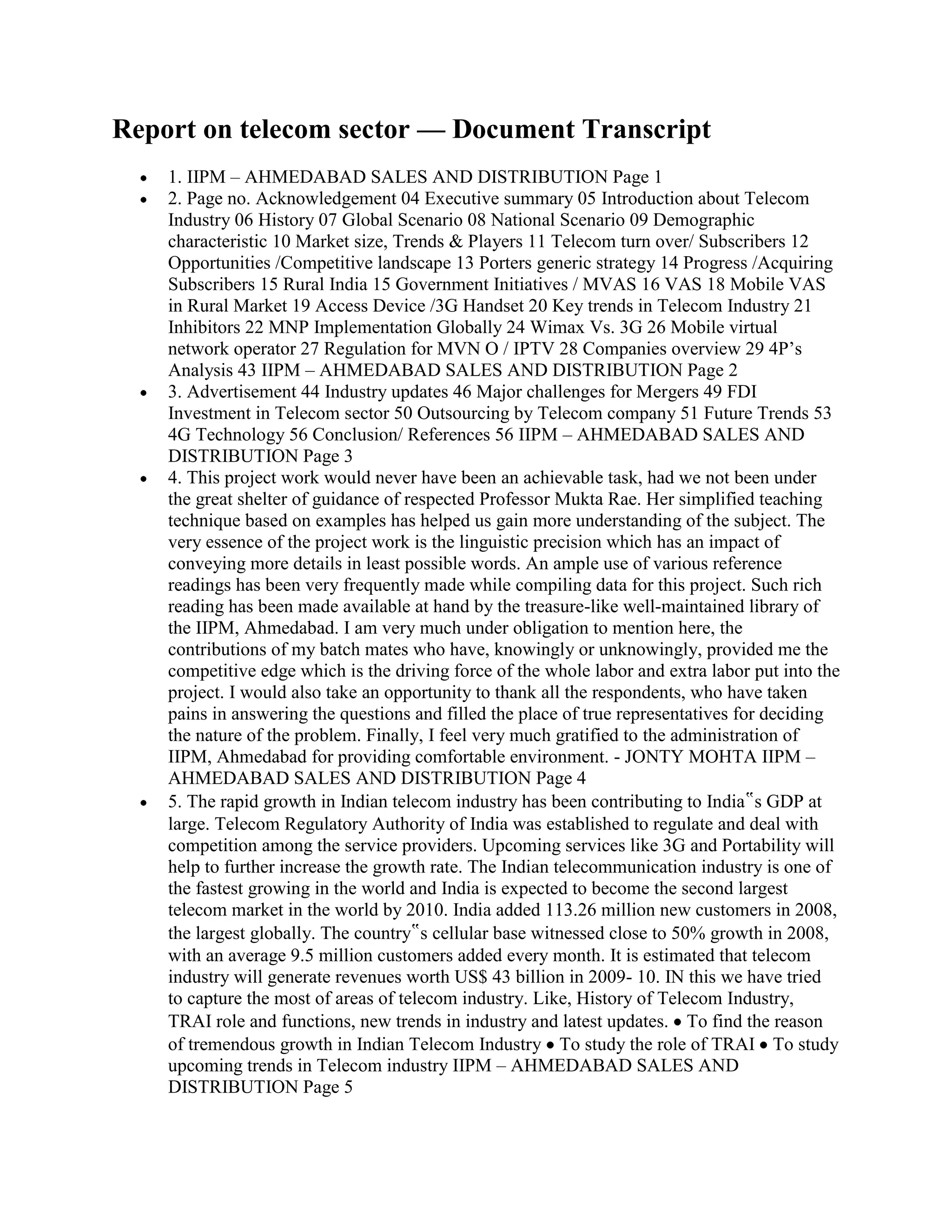 Report on telecom sector — Document Transcript
    1. IIPM – AHMEDABAD SALES AND DISTRIBUTION Page 1
    2. Page no. Acknowledgement 04 Executive summary 05 Introduction about Telecom
    Industry 06 History 07 Global Scenario 08 National Scenario 09 Demographic
    characteristic 10 Market size, Trends & Players 11 Telecom turn over/ Subscribers 12
    Opportunities /Competitive landscape 13 Porters generic strategy 14 Progress /Acquiring
    Subscribers 15 Rural India 15 Government Initiatives / MVAS 16 VAS 18 Mobile VAS
    in Rural Market 19 Access Device /3G Handset 20 Key trends in Telecom Industry 21
    Inhibitors 22 MNP Implementation Globally 24 Wimax Vs. 3G 26 Mobile virtual
    network operator 27 Regulation for MVN O / IPTV 28 Companies overview 29 4P‟s
    Analysis 43 IIPM – AHMEDABAD SALES AND DISTRIBUTION Page 2
    3. Advertisement 44 Industry updates 46 Major challenges for Mergers 49 FDI
    Investment in Telecom sector 50 Outsourcing by Telecom company 51 Future Trends 53
    4G Technology 56 Conclusion/ References 56 IIPM – AHMEDABAD SALES AND
    DISTRIBUTION Page 3
    4. This project work would never have been an achievable task, had we not been under
    the great shelter of guidance of respected Professor Mukta Rae. Her simplified teaching
    technique based on examples has helped us gain more understanding of the subject. The
    very essence of the project work is the linguistic precision which has an impact of
    conveying more details in least possible words. An ample use of various reference
    readings has been very frequently made while compiling data for this project. Such rich
    reading has been made available at hand by the treasure-like well-maintained library of
    the IIPM, Ahmedabad. I am very much under obligation to mention here, the
    contributions of my batch mates who have, knowingly or unknowingly, provided me the
    competitive edge which is the driving force of the whole labor and extra labor put into the
    project. I would also take an opportunity to thank all the respondents, who have taken
    pains in answering the questions and filled the place of true representatives for deciding
    the nature of the problem. Finally, I feel very much gratified to the administration of
    IIPM, Ahmedabad for providing comfortable environment. - JONTY MOHTA IIPM –
    AHMEDABAD SALES AND DISTRIBUTION Page 4
    5. The rapid growth in Indian telecom industry has been contributing to India‟s GDP at
    large. Telecom Regulatory Authority of India was established to regulate and deal with
    competition among the service providers. Upcoming services like 3G and Portability will
    help to further increase the growth rate. The Indian telecommunication industry is one of
    the fastest growing in the world and India is expected to become the second largest
    telecom market in the world by 2010. India added 113.26 million new customers in 2008,
    the largest globally. The country‟s cellular base witnessed close to 50% growth in 2008,
    with an average 9.5 million customers added every month. It is estimated that telecom
    industry will generate revenues worth US$ 43 billion in 2009- 10. IN this we have tried
    to capture the most of areas of telecom industry. Like, History of Telecom Industry,
    TRAI role and functions, new trends in industry and latest updates. To find the reason
    of tremendous growth in Indian Telecom Industry To study the role of TRAI To study
    upcoming trends in Telecom industry IIPM – AHMEDABAD SALES AND
    DISTRIBUTION Page 5
 