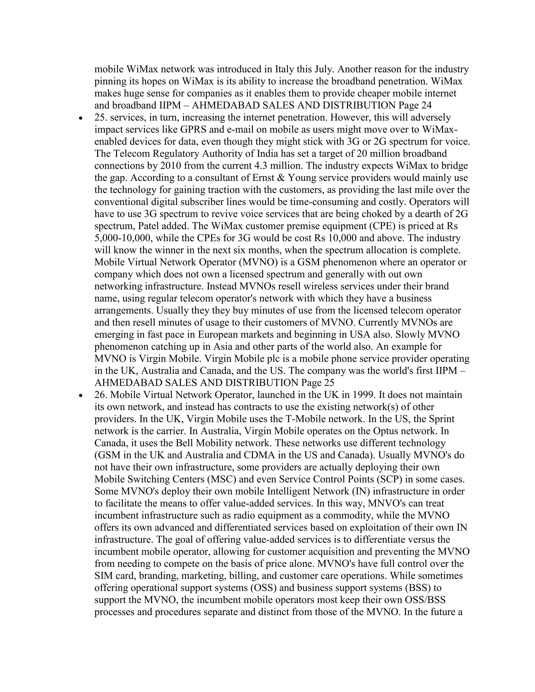 mobile WiMax network was introduced in Italy this July. Another reason for the industry
pinning its hopes on WiMax is its ability to increase the broadband penetration. WiMax
makes huge sense for companies as it enables them to provide cheaper mobile internet
and broadband IIPM – AHMEDABAD SALES AND DISTRIBUTION Page 24
25. services, in turn, increasing the internet penetration. However, this will adversely
impact services like GPRS and e-mail on mobile as users might move over to WiMax-
enabled devices for data, even though they might stick with 3G or 2G spectrum for voice.
The Telecom Regulatory Authority of India has set a target of 20 million broadband
connections by 2010 from the current 4.3 million. The industry expects WiMax to bridge
the gap. According to a consultant of Ernst & Young service providers would mainly use
the technology for gaining traction with the customers, as providing the last mile over the
conventional digital subscriber lines would be time-consuming and costly. Operators will
have to use 3G spectrum to revive voice services that are being choked by a dearth of 2G
spectrum, Patel added. The WiMax customer premise equipment (CPE) is priced at Rs
5,000-10,000, while the CPEs for 3G would be cost Rs 10,000 and above. The industry
will know the winner in the next six months, when the spectrum allocation is complete.
Mobile Virtual Network Operator (MVNO) is a GSM phenomenon where an operator or
company which does not own a licensed spectrum and generally with out own
networking infrastructure. Instead MVNOs resell wireless services under their brand
name, using regular telecom operator's network with which they have a business
arrangements. Usually they they buy minutes of use from the licensed telecom operator
and then resell minutes of usage to their customers of MVNO. Currently MVNOs are
emerging in fast pace in European markets and beginning in USA also. Slowly MVNO
phenomenon catching up in Asia and other parts of the world also. An example for
MVNO is Virgin Mobile. Virgin Mobile plc is a mobile phone service provider operating
in the UK, Australia and Canada, and the US. The company was the world's first IIPM –
AHMEDABAD SALES AND DISTRIBUTION Page 25
26. Mobile Virtual Network Operator, launched in the UK in 1999. It does not maintain
its own network, and instead has contracts to use the existing network(s) of other
providers. In the UK, Virgin Mobile uses the T-Mobile network. In the US, the Sprint
network is the carrier. In Australia, Virgin Mobile operates on the Optus network. In
Canada, it uses the Bell Mobility network. These networks use different technology
(GSM in the UK and Australia and CDMA in the US and Canada). Usually MVNO's do
not have their own infrastructure, some providers are actually deploying their own
Mobile Switching Centers (MSC) and even Service Control Points (SCP) in some cases.
Some MVNO's deploy their own mobile Intelligent Network (IN) infrastructure in order
to facilitate the means to offer value-added services. In this way, MNVO's can treat
incumbent infrastructure such as radio equipment as a commodity, while the MVNO
offers its own advanced and differentiated services based on exploitation of their own IN
infrastructure. The goal of offering value-added services is to differentiate versus the
incumbent mobile operator, allowing for customer acquisition and preventing the MVNO
from needing to compete on the basis of price alone. MVNO's have full control over the
SIM card, branding, marketing, billing, and customer care operations. While sometimes
offering operational support systems (OSS) and business support systems (BSS) to
support the MVNO, the incumbent mobile operators most keep their own OSS/BSS
processes and procedures separate and distinct from those of the MVNO. In the future a
 