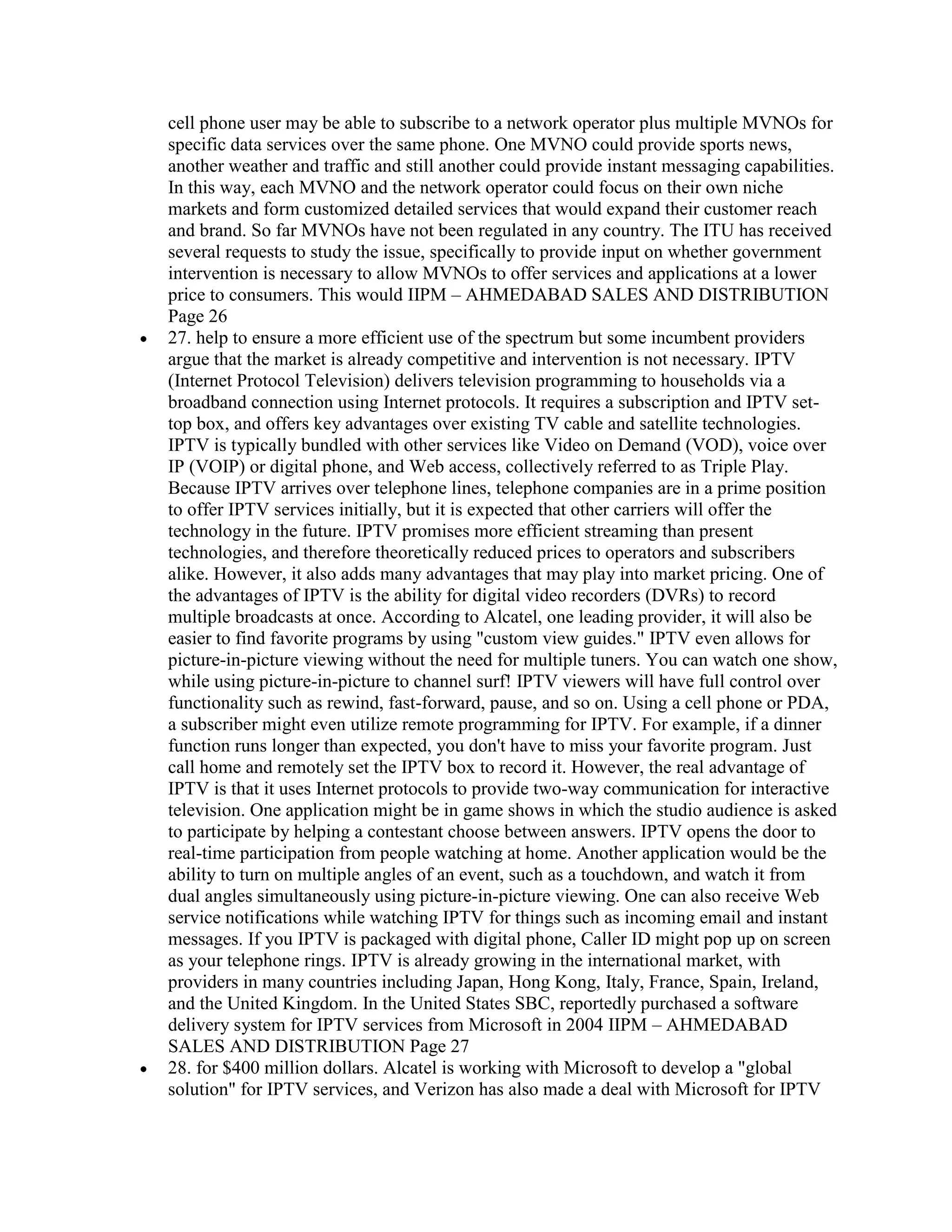 cell phone user may be able to subscribe to a network operator plus multiple MVNOs for
specific data services over the same phone. One MVNO could provide sports news,
another weather and traffic and still another could provide instant messaging capabilities.
In this way, each MVNO and the network operator could focus on their own niche
markets and form customized detailed services that would expand their customer reach
and brand. So far MVNOs have not been regulated in any country. The ITU has received
several requests to study the issue, specifically to provide input on whether government
intervention is necessary to allow MVNOs to offer services and applications at a lower
price to consumers. This would IIPM – AHMEDABAD SALES AND DISTRIBUTION
Page 26
27. help to ensure a more efficient use of the spectrum but some incumbent providers
argue that the market is already competitive and intervention is not necessary. IPTV
(Internet Protocol Television) delivers television programming to households via a
broadband connection using Internet protocols. It requires a subscription and IPTV set-
top box, and offers key advantages over existing TV cable and satellite technologies.
IPTV is typically bundled with other services like Video on Demand (VOD), voice over
IP (VOIP) or digital phone, and Web access, collectively referred to as Triple Play.
Because IPTV arrives over telephone lines, telephone companies are in a prime position
to offer IPTV services initially, but it is expected that other carriers will offer the
technology in the future. IPTV promises more efficient streaming than present
technologies, and therefore theoretically reduced prices to operators and subscribers
alike. However, it also adds many advantages that may play into market pricing. One of
the advantages of IPTV is the ability for digital video recorders (DVRs) to record
multiple broadcasts at once. According to Alcatel, one leading provider, it will also be
easier to find favorite programs by using "custom view guides." IPTV even allows for
picture-in-picture viewing without the need for multiple tuners. You can watch one show,
while using picture-in-picture to channel surf! IPTV viewers will have full control over
functionality such as rewind, fast-forward, pause, and so on. Using a cell phone or PDA,
a subscriber might even utilize remote programming for IPTV. For example, if a dinner
function runs longer than expected, you don't have to miss your favorite program. Just
call home and remotely set the IPTV box to record it. However, the real advantage of
IPTV is that it uses Internet protocols to provide two-way communication for interactive
television. One application might be in game shows in which the studio audience is asked
to participate by helping a contestant choose between answers. IPTV opens the door to
real-time participation from people watching at home. Another application would be the
ability to turn on multiple angles of an event, such as a touchdown, and watch it from
dual angles simultaneously using picture-in-picture viewing. One can also receive Web
service notifications while watching IPTV for things such as incoming email and instant
messages. If you IPTV is packaged with digital phone, Caller ID might pop up on screen
as your telephone rings. IPTV is already growing in the international market, with
providers in many countries including Japan, Hong Kong, Italy, France, Spain, Ireland,
and the United Kingdom. In the United States SBC, reportedly purchased a software
delivery system for IPTV services from Microsoft in 2004 IIPM – AHMEDABAD
SALES AND DISTRIBUTION Page 27
28. for $400 million dollars. Alcatel is working with Microsoft to develop a "global
solution" for IPTV services, and Verizon has also made a deal with Microsoft for IPTV
 