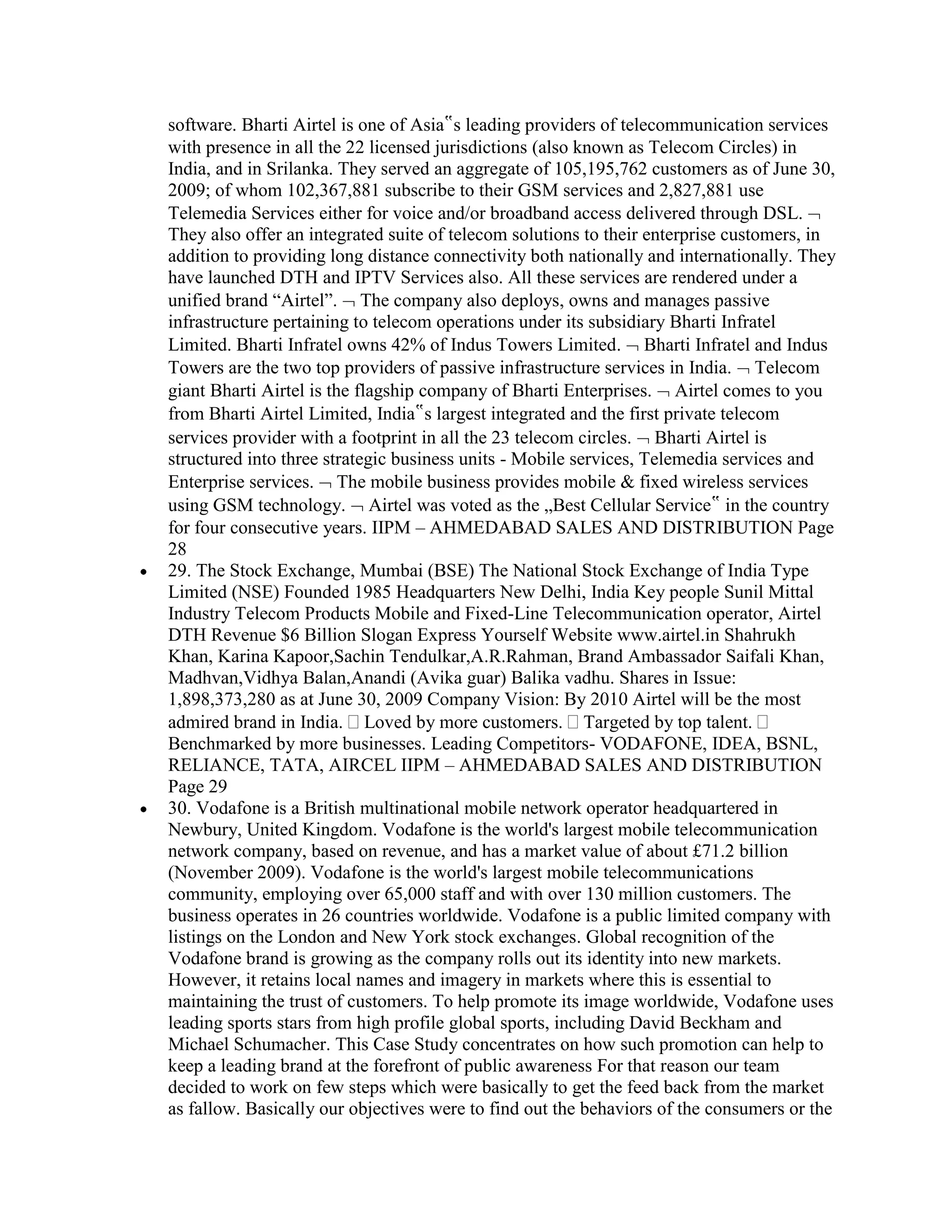 software. Bharti Airtel is one of Asia‟s leading providers of telecommunication services
with presence in all the 22 licensed jurisdictions (also known as Telecom Circles) in
India, and in Srilanka. They served an aggregate of 105,195,762 customers as of June 30,
2009; of whom 102,367,881 subscribe to their GSM services and 2,827,881 use
Telemedia Services either for voice and/or broadband access delivered through DSL.
They also offer an integrated suite of telecom solutions to their enterprise customers, in
addition to providing long distance connectivity both nationally and internationally. They
have launched DTH and IPTV Services also. All these services are rendered under a
unified brand “Airtel”. The company also deploys, owns and manages passive
infrastructure pertaining to telecom operations under its subsidiary Bharti Infratel
Limited. Bharti Infratel owns 42% of Indus Towers Limited. Bharti Infratel and Indus
Towers are the two top providers of passive infrastructure services in India. Telecom
giant Bharti Airtel is the flagship company of Bharti Enterprises. Airtel comes to you
from Bharti Airtel Limited, India‟s largest integrated and the first private telecom
services provider with a footprint in all the 23 telecom circles. Bharti Airtel is
structured into three strategic business units - Mobile services, Telemedia services and
Enterprise services. The mobile business provides mobile & fixed wireless services
using GSM technology. Airtel was voted as the „Best Cellular Service‟ in the country
for four consecutive years. IIPM – AHMEDABAD SALES AND DISTRIBUTION Page
28
29. The Stock Exchange, Mumbai (BSE) The National Stock Exchange of India Type
Limited (NSE) Founded 1985 Headquarters New Delhi, India Key people Sunil Mittal
Industry Telecom Products Mobile and Fixed-Line Telecommunication operator, Airtel
DTH Revenue $6 Billion Slogan Express Yourself Website www.airtel.in Shahrukh
Khan, Karina Kapoor,Sachin Tendulkar,A.R.Rahman, Brand Ambassador Saifali Khan,
Madhvan,Vidhya Balan,Anandi (Avika guar) Balika vadhu. Shares in Issue:
1,898,373,280 as at June 30, 2009 Company Vision: By 2010 Airtel will be the most
admired brand in India. Loved by more customers. Targeted by top talent.
Benchmarked by more businesses. Leading Competitors- VODAFONE, IDEA, BSNL,
RELIANCE, TATA, AIRCEL IIPM – AHMEDABAD SALES AND DISTRIBUTION
Page 29
30. Vodafone is a British multinational mobile network operator headquartered in
Newbury, United Kingdom. Vodafone is the world's largest mobile telecommunication
network company, based on revenue, and has a market value of about £71.2 billion
(November 2009). Vodafone is the world's largest mobile telecommunications
community, employing over 65,000 staff and with over 130 million customers. The
business operates in 26 countries worldwide. Vodafone is a public limited company with
listings on the London and New York stock exchanges. Global recognition of the
Vodafone brand is growing as the company rolls out its identity into new markets.
However, it retains local names and imagery in markets where this is essential to
maintaining the trust of customers. To help promote its image worldwide, Vodafone uses
leading sports stars from high profile global sports, including David Beckham and
Michael Schumacher. This Case Study concentrates on how such promotion can help to
keep a leading brand at the forefront of public awareness For that reason our team
decided to work on few steps which were basically to get the feed back from the market
as fallow. Basically our objectives were to find out the behaviors of the consumers or the
 