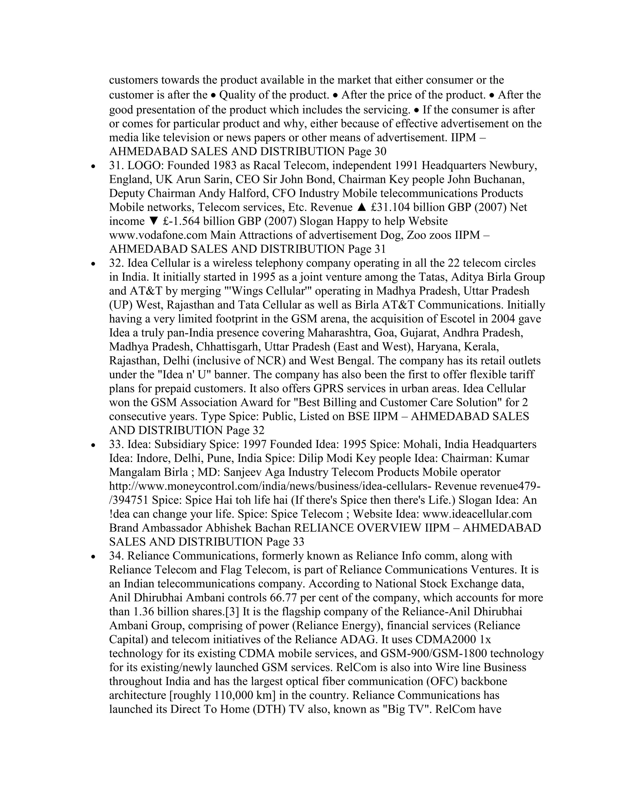 customers towards the product available in the market that either consumer or the
customer is after the Quality of the product. After the price of the product. After the
good presentation of the product which includes the servicing. If the consumer is after
or comes for particular product and why, either because of effective advertisement on the
media like television or news papers or other means of advertisement. IIPM –
AHMEDABAD SALES AND DISTRIBUTION Page 30
31. LOGO: Founded 1983 as Racal Telecom, independent 1991 Headquarters Newbury,
England, UK Arun Sarin, CEO Sir John Bond, Chairman Key people John Buchanan,
Deputy Chairman Andy Halford, CFO Industry Mobile telecommunications Products
Mobile networks, Telecom services, Etc. Revenue ▲ £31.104 billion GBP (2007) Net
income ▼ £-1.564 billion GBP (2007) Slogan Happy to help Website
www.vodafone.com Main Attractions of advertisement Dog, Zoo zoos IIPM –
AHMEDABAD SALES AND DISTRIBUTION Page 31
32. Idea Cellular is a wireless telephony company operating in all the 22 telecom circles
in India. It initially started in 1995 as a joint venture among the Tatas, Aditya Birla Group
and AT&T by merging "'Wings Cellular'" operating in Madhya Pradesh, Uttar Pradesh
(UP) West, Rajasthan and Tata Cellular as well as Birla AT&T Communications. Initially
having a very limited footprint in the GSM arena, the acquisition of Escotel in 2004 gave
Idea a truly pan-India presence covering Maharashtra, Goa, Gujarat, Andhra Pradesh,
Madhya Pradesh, Chhattisgarh, Uttar Pradesh (East and West), Haryana, Kerala,
Rajasthan, Delhi (inclusive of NCR) and West Bengal. The company has its retail outlets
under the "Idea n' U" banner. The company has also been the first to offer flexible tariff
plans for prepaid customers. It also offers GPRS services in urban areas. Idea Cellular
won the GSM Association Award for "Best Billing and Customer Care Solution" for 2
consecutive years. Type Spice: Public, Listed on BSE IIPM – AHMEDABAD SALES
AND DISTRIBUTION Page 32
33. Idea: Subsidiary Spice: 1997 Founded Idea: 1995 Spice: Mohali, India Headquarters
Idea: Indore, Delhi, Pune, India Spice: Dilip Modi Key people Idea: Chairman: Kumar
Mangalam Birla ; MD: Sanjeev Aga Industry Telecom Products Mobile operator
http://www.moneycontrol.com/india/news/business/idea-cellulars- Revenue revenue479-
/394751 Spice: Spice Hai toh life hai (If there's Spice then there's Life.) Slogan Idea: An
!dea can change your life. Spice: Spice Telecom ; Website Idea: www.ideacellular.com
Brand Ambassador Abhishek Bachan RELIANCE OVERVIEW IIPM – AHMEDABAD
SALES AND DISTRIBUTION Page 33
34. Reliance Communications, formerly known as Reliance Info comm, along with
Reliance Telecom and Flag Telecom, is part of Reliance Communications Ventures. It is
an Indian telecommunications company. According to National Stock Exchange data,
Anil Dhirubhai Ambani controls 66.77 per cent of the company, which accounts for more
than 1.36 billion shares.[3] It is the flagship company of the Reliance-Anil Dhirubhai
Ambani Group, comprising of power (Reliance Energy), financial services (Reliance
Capital) and telecom initiatives of the Reliance ADAG. It uses CDMA2000 1x
technology for its existing CDMA mobile services, and GSM-900/GSM-1800 technology
for its existing/newly launched GSM services. RelCom is also into Wire line Business
throughout India and has the largest optical fiber communication (OFC) backbone
architecture [roughly 110,000 km] in the country. Reliance Communications has
launched its Direct To Home (DTH) TV also, known as "Big TV". RelCom have
 