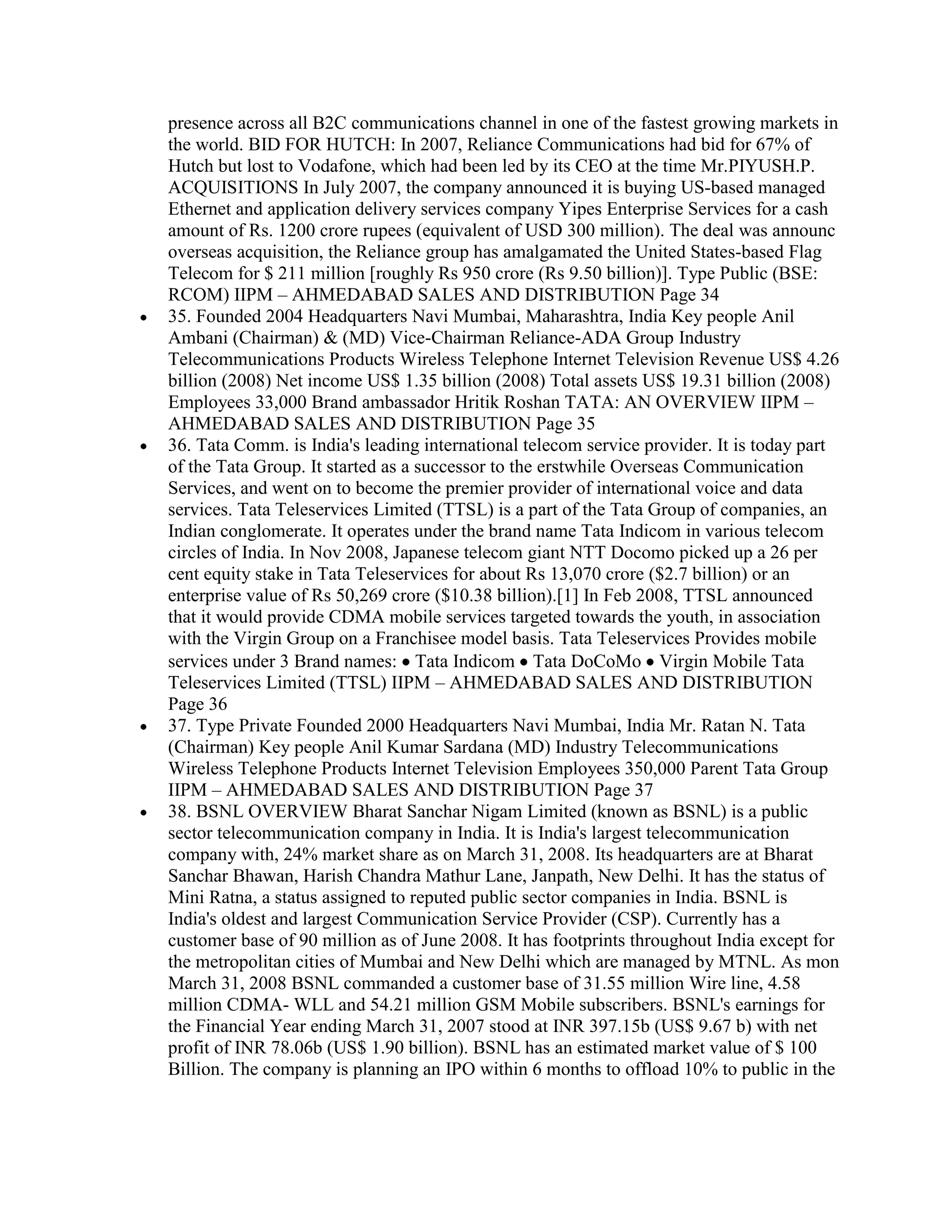 presence across all B2C communications channel in one of the fastest growing markets in
the world. BID FOR HUTCH: In 2007, Reliance Communications had bid for 67% of
Hutch but lost to Vodafone, which had been led by its CEO at the time Mr.PIYUSH.P.
ACQUISITIONS In July 2007, the company announced it is buying US-based managed
Ethernet and application delivery services company Yipes Enterprise Services for a cash
amount of Rs. 1200 crore rupees (equivalent of USD 300 million). The deal was announc
overseas acquisition, the Reliance group has amalgamated the United States-based Flag
Telecom for $ 211 million [roughly Rs 950 crore (Rs 9.50 billion)]. Type Public (BSE:
RCOM) IIPM – AHMEDABAD SALES AND DISTRIBUTION Page 34
35. Founded 2004 Headquarters Navi Mumbai, Maharashtra, India Key people Anil
Ambani (Chairman) & (MD) Vice-Chairman Reliance-ADA Group Industry
Telecommunications Products Wireless Telephone Internet Television Revenue US$ 4.26
billion (2008) Net income US$ 1.35 billion (2008) Total assets US$ 19.31 billion (2008)
Employees 33,000 Brand ambassador Hritik Roshan TATA: AN OVERVIEW IIPM –
AHMEDABAD SALES AND DISTRIBUTION Page 35
36. Tata Comm. is India's leading international telecom service provider. It is today part
of the Tata Group. It started as a successor to the erstwhile Overseas Communication
Services, and went on to become the premier provider of international voice and data
services. Tata Teleservices Limited (TTSL) is a part of the Tata Group of companies, an
Indian conglomerate. It operates under the brand name Tata Indicom in various telecom
circles of India. In Nov 2008, Japanese telecom giant NTT Docomo picked up a 26 per
cent equity stake in Tata Teleservices for about Rs 13,070 crore ($2.7 billion) or an
enterprise value of Rs 50,269 crore ($10.38 billion).[1] In Feb 2008, TTSL announced
that it would provide CDMA mobile services targeted towards the youth, in association
with the Virgin Group on a Franchisee model basis. Tata Teleservices Provides mobile
services under 3 Brand names: Tata Indicom Tata DoCoMo Virgin Mobile Tata
Teleservices Limited (TTSL) IIPM – AHMEDABAD SALES AND DISTRIBUTION
Page 36
37. Type Private Founded 2000 Headquarters Navi Mumbai, India Mr. Ratan N. Tata
(Chairman) Key people Anil Kumar Sardana (MD) Industry Telecommunications
Wireless Telephone Products Internet Television Employees 350,000 Parent Tata Group
IIPM – AHMEDABAD SALES AND DISTRIBUTION Page 37
38. BSNL OVERVIEW Bharat Sanchar Nigam Limited (known as BSNL) is a public
sector telecommunication company in India. It is India's largest telecommunication
company with, 24% market share as on March 31, 2008. Its headquarters are at Bharat
Sanchar Bhawan, Harish Chandra Mathur Lane, Janpath, New Delhi. It has the status of
Mini Ratna, a status assigned to reputed public sector companies in India. BSNL is
India's oldest and largest Communication Service Provider (CSP). Currently has a
customer base of 90 million as of June 2008. It has footprints throughout India except for
the metropolitan cities of Mumbai and New Delhi which are managed by MTNL. As mon
March 31, 2008 BSNL commanded a customer base of 31.55 million Wire line, 4.58
million CDMA- WLL and 54.21 million GSM Mobile subscribers. BSNL's earnings for
the Financial Year ending March 31, 2007 stood at INR 397.15b (US$ 9.67 b) with net
profit of INR 78.06b (US$ 1.90 billion). BSNL has an estimated market value of $ 100
Billion. The company is planning an IPO within 6 months to offload 10% to public in the
 