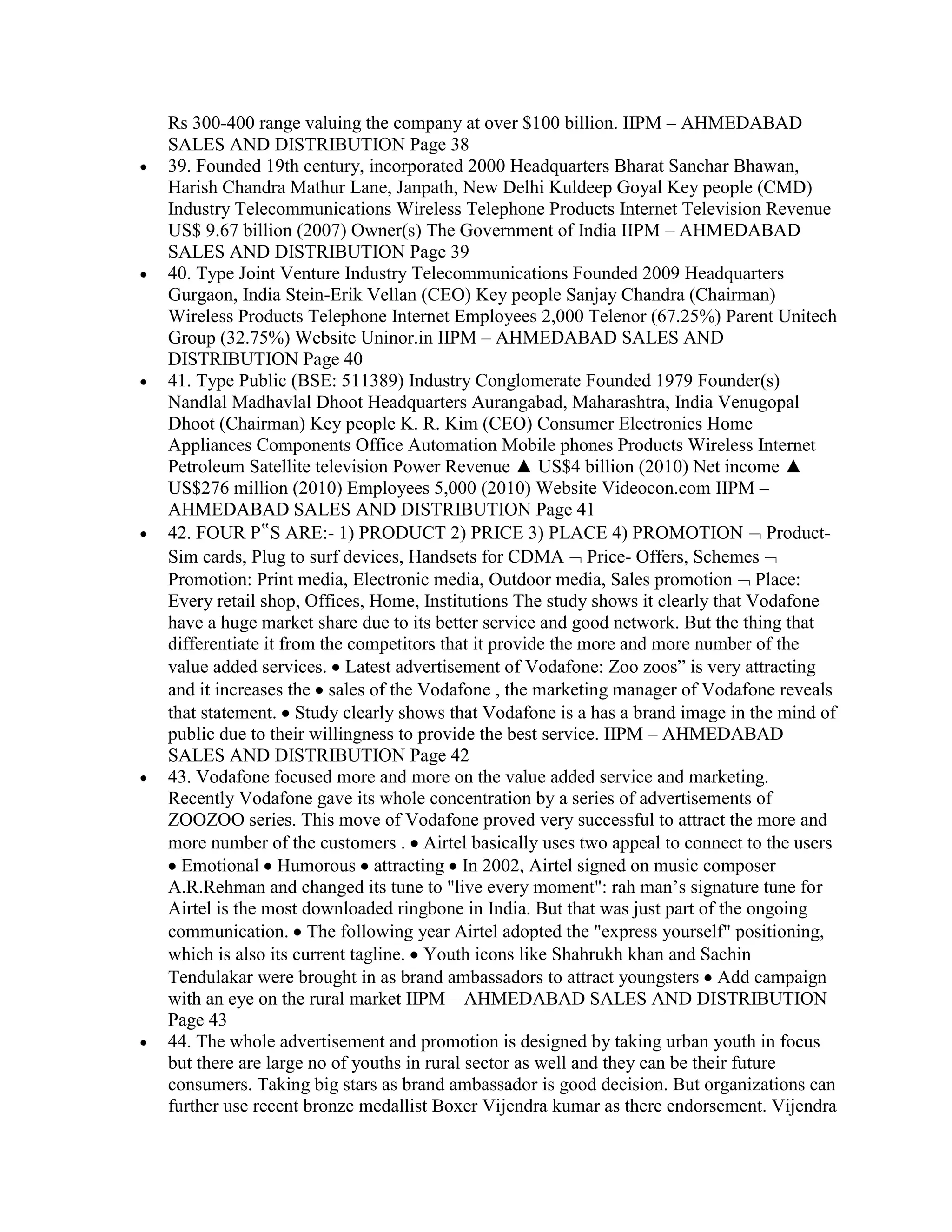 Rs 300-400 range valuing the company at over $100 billion. IIPM – AHMEDABAD
SALES AND DISTRIBUTION Page 38
39. Founded 19th century, incorporated 2000 Headquarters Bharat Sanchar Bhawan,
Harish Chandra Mathur Lane, Janpath, New Delhi Kuldeep Goyal Key people (CMD)
Industry Telecommunications Wireless Telephone Products Internet Television Revenue
US$ 9.67 billion (2007) Owner(s) The Government of India IIPM – AHMEDABAD
SALES AND DISTRIBUTION Page 39
40. Type Joint Venture Industry Telecommunications Founded 2009 Headquarters
Gurgaon, India Stein-Erik Vellan (CEO) Key people Sanjay Chandra (Chairman)
Wireless Products Telephone Internet Employees 2,000 Telenor (67.25%) Parent Unitech
Group (32.75%) Website Uninor.in IIPM – AHMEDABAD SALES AND
DISTRIBUTION Page 40
41. Type Public (BSE: 511389) Industry Conglomerate Founded 1979 Founder(s)
Nandlal Madhavlal Dhoot Headquarters Aurangabad, Maharashtra, India Venugopal
Dhoot (Chairman) Key people K. R. Kim (CEO) Consumer Electronics Home
Appliances Components Office Automation Mobile phones Products Wireless Internet
Petroleum Satellite television Power Revenue ▲ US$4 billion (2010) Net income ▲
US$276 million (2010) Employees 5,000 (2010) Website Videocon.com IIPM –
AHMEDABAD SALES AND DISTRIBUTION Page 41
42. FOUR P‟S ARE:- 1) PRODUCT 2) PRICE 3) PLACE 4) PROMOTION Product-
Sim cards, Plug to surf devices, Handsets for CDMA Price- Offers, Schemes
Promotion: Print media, Electronic media, Outdoor media, Sales promotion Place:
Every retail shop, Offices, Home, Institutions The study shows it clearly that Vodafone
have a huge market share due to its better service and good network. But the thing that
differentiate it from the competitors that it provide the more and more number of the
value added services. Latest advertisement of Vodafone: Zoo zoos” is very attracting
and it increases the sales of the Vodafone , the marketing manager of Vodafone reveals
that statement. Study clearly shows that Vodafone is a has a brand image in the mind of
public due to their willingness to provide the best service. IIPM – AHMEDABAD
SALES AND DISTRIBUTION Page 42
43. Vodafone focused more and more on the value added service and marketing.
Recently Vodafone gave its whole concentration by a series of advertisements of
ZOOZOO series. This move of Vodafone proved very successful to attract the more and
more number of the customers . Airtel basically uses two appeal to connect to the users
  Emotional Humorous attracting In 2002, Airtel signed on music composer
A.R.Rehman and changed its tune to "live every moment": rah man‟s signature tune for
Airtel is the most downloaded ringbone in India. But that was just part of the ongoing
communication. The following year Airtel adopted the "express yourself" positioning,
which is also its current tagline. Youth icons like Shahrukh khan and Sachin
Tendulakar were brought in as brand ambassadors to attract youngsters Add campaign
with an eye on the rural market IIPM – AHMEDABAD SALES AND DISTRIBUTION
Page 43
44. The whole advertisement and promotion is designed by taking urban youth in focus
but there are large no of youths in rural sector as well and they can be their future
consumers. Taking big stars as brand ambassador is good decision. But organizations can
further use recent bronze medallist Boxer Vijendra kumar as there endorsement. Vijendra
 