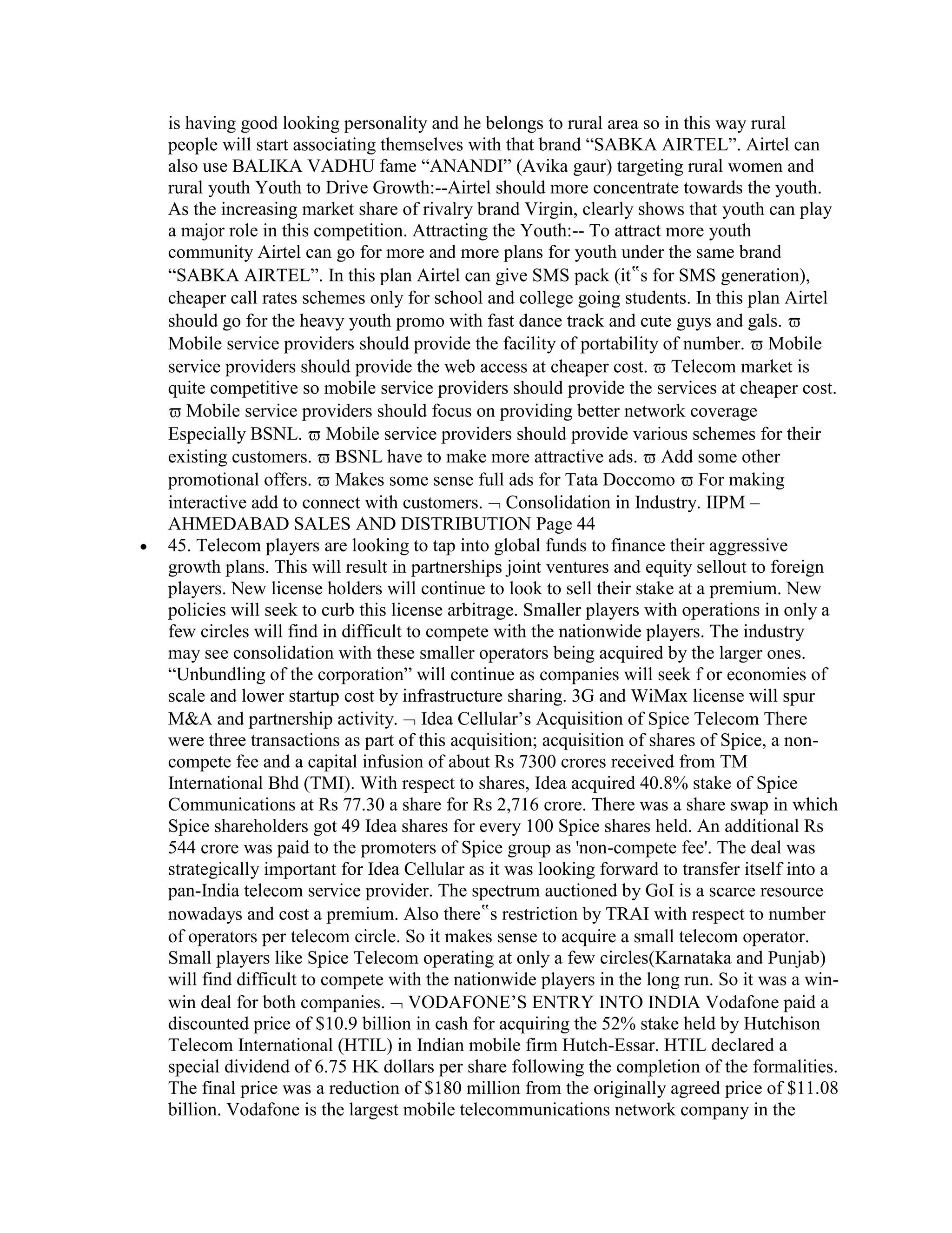 is having good looking personality and he belongs to rural area so in this way rural
people will start associating themselves with that brand “SABKA AIRTEL”. Airtel can
also use BALIKA VADHU fame “ANANDI” (Avika gaur) targeting rural women and
rural youth Youth to Drive Growth:--Airtel should more concentrate towards the youth.
As the increasing market share of rivalry brand Virgin, clearly shows that youth can play
a major role in this competition. Attracting the Youth:-- To attract more youth
community Airtel can go for more and more plans for youth under the same brand
“SABKA AIRTEL”. In this plan Airtel can give SMS pack (it‟s for SMS generation),
cheaper call rates schemes only for school and college going students. In this plan Airtel
should go for the heavy youth promo with fast dance track and cute guys and gals.
Mobile service providers should provide the facility of portability of number. Mobile
service providers should provide the web access at cheaper cost. Telecom market is
quite competitive so mobile service providers should provide the services at cheaper cost.
   Mobile service providers should focus on providing better network coverage
Especially BSNL. Mobile service providers should provide various schemes for their
existing customers. BSNL have to make more attractive ads. Add some other
promotional offers. Makes some sense full ads for Tata Doccomo For making
interactive add to connect with customers. Consolidation in Industry. IIPM –
AHMEDABAD SALES AND DISTRIBUTION Page 44
45. Telecom players are looking to tap into global funds to finance their aggressive
growth plans. This will result in partnerships joint ventures and equity sellout to foreign
players. New license holders will continue to look to sell their stake at a premium. New
policies will seek to curb this license arbitrage. Smaller players with operations in only a
few circles will find in difficult to compete with the nationwide players. The industry
may see consolidation with these smaller operators being acquired by the larger ones.
“Unbundling of the corporation” will continue as companies will seek f or economies of
scale and lower startup cost by infrastructure sharing. 3G and WiMax license will spur
M&A and partnership activity. Idea Cellular‟s Acquisition of Spice Telecom There
were three transactions as part of this acquisition; acquisition of shares of Spice, a non-
compete fee and a capital infusion of about Rs 7300 crores received from TM
International Bhd (TMI). With respect to shares, Idea acquired 40.8% stake of Spice
Communications at Rs 77.30 a share for Rs 2,716 crore. There was a share swap in which
Spice shareholders got 49 Idea shares for every 100 Spice shares held. An additional Rs
544 crore was paid to the promoters of Spice group as 'non-compete fee'. The deal was
strategically important for Idea Cellular as it was looking forward to transfer itself into a
pan-India telecom service provider. The spectrum auctioned by GoI is a scarce resource
nowadays and cost a premium. Also there‟s restriction by TRAI with respect to number
of operators per telecom circle. So it makes sense to acquire a small telecom operator.
Small players like Spice Telecom operating at only a few circles(Karnataka and Punjab)
will find difficult to compete with the nationwide players in the long run. So it was a win-
win deal for both companies. VODAFONE‟S ENTRY INTO INDIA Vodafone paid a
discounted price of $10.9 billion in cash for acquiring the 52% stake held by Hutchison
Telecom International (HTIL) in Indian mobile firm Hutch-Essar. HTIL declared a
special dividend of 6.75 HK dollars per share following the completion of the formalities.
The final price was a reduction of $180 million from the originally agreed price of $11.08
billion. Vodafone is the largest mobile telecommunications network company in the
 
