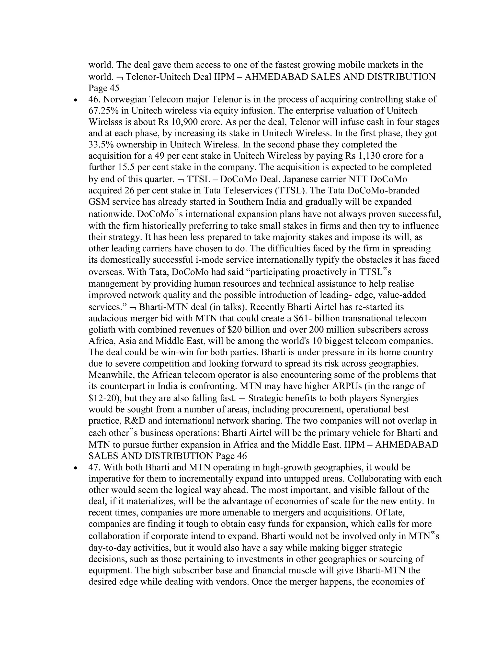 world. The deal gave them access to one of the fastest growing mobile markets in the
world. Telenor-Unitech Deal IIPM – AHMEDABAD SALES AND DISTRIBUTION
Page 45
46. Norwegian Telecom major Telenor is in the process of acquiring controlling stake of
67.25% in Unitech wireless via equity infusion. The enterprise valuation of Unitech
Wirelsss is about Rs 10,900 crore. As per the deal, Telenor will infuse cash in four stages
and at each phase, by increasing its stake in Unitech Wireless. In the first phase, they got
33.5% ownership in Unitech Wireless. In the second phase they completed the
acquisition for a 49 per cent stake in Unitech Wireless by paying Rs 1,130 crore for a
further 15.5 per cent stake in the company. The acquisition is expected to be completed
by end of this quarter. TTSL – DoCoMo Deal. Japanese carrier NTT DoCoMo
acquired 26 per cent stake in Tata Teleservices (TTSL). The Tata DoCoMo-branded
GSM service has already started in Southern India and gradually will be expanded
nationwide. DoCoMo‟s international expansion plans have not always proven successful,
with the firm historically preferring to take small stakes in firms and then try to influence
their strategy. It has been less prepared to take majority stakes and impose its will, as
other leading carriers have chosen to do. The difficulties faced by the firm in spreading
its domestically successful i-mode service internationally typify the obstacles it has faced
overseas. With Tata, DoCoMo had said “participating proactively in TTSL‟s
management by providing human resources and technical assistance to help realise
improved network quality and the possible introduction of leading- edge, value-added
services.” Bharti-MTN deal (in talks). Recently Bharti Airtel has re-started its
audacious merger bid with MTN that could create a $61- billion transnational telecom
goliath with combined revenues of $20 billion and over 200 million subscribers across
Africa, Asia and Middle East, will be among the world's 10 biggest telecom companies.
The deal could be win-win for both parties. Bharti is under pressure in its home country
due to severe competition and looking forward to spread its risk across geographies.
Meanwhile, the African telecom operator is also encountering some of the problems that
its counterpart in India is confronting. MTN may have higher ARPUs (in the range of
$12-20), but they are also falling fast. Strategic benefits to both players Synergies
would be sought from a number of areas, including procurement, operational best
practice, R&D and international network sharing. The two companies will not overlap in
each other‟s business operations: Bharti Airtel will be the primary vehicle for Bharti and
MTN to pursue further expansion in Africa and the Middle East. IIPM – AHMEDABAD
SALES AND DISTRIBUTION Page 46
47. With both Bharti and MTN operating in high-growth geographies, it would be
imperative for them to incrementally expand into untapped areas. Collaborating with each
other would seem the logical way ahead. The most important, and visible fallout of the
deal, if it materializes, will be the advantage of economies of scale for the new entity. In
recent times, companies are more amenable to mergers and acquisitions. Of late,
companies are finding it tough to obtain easy funds for expansion, which calls for more
collaboration if corporate intend to expand. Bharti would not be involved only in MTN‟s
day-to-day activities, but it would also have a say while making bigger strategic
decisions, such as those pertaining to investments in other geographies or sourcing of
equipment. The high subscriber base and financial muscle will give Bharti-MTN the
desired edge while dealing with vendors. Once the merger happens, the economies of
 