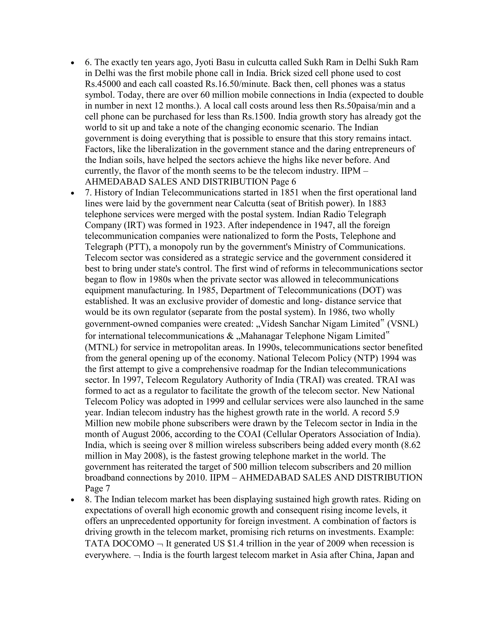 6. The exactly ten years ago, Jyoti Basu in culcutta called Sukh Ram in Delhi Sukh Ram
in Delhi was the first mobile phone call in India. Brick sized cell phone used to cost
Rs.45000 and each call coasted Rs.16.50/minute. Back then, cell phones was a status
symbol. Today, there are over 60 million mobile connections in India (expected to double
in number in next 12 months.). A local call costs around less then Rs.50paisa/min and a
cell phone can be purchased for less than Rs.1500. India growth story has already got the
world to sit up and take a note of the changing economic scenario. The Indian
government is doing everything that is possible to ensure that this story remains intact.
Factors, like the liberalization in the government stance and the daring entrepreneurs of
the Indian soils, have helped the sectors achieve the highs like never before. And
currently, the flavor of the month seems to be the telecom industry. IIPM –
AHMEDABAD SALES AND DISTRIBUTION Page 6
7. History of Indian Telecommunications started in 1851 when the first operational land
lines were laid by the government near Calcutta (seat of British power). In 1883
telephone services were merged with the postal system. Indian Radio Telegraph
Company (IRT) was formed in 1923. After independence in 1947, all the foreign
telecommunication companies were nationalized to form the Posts, Telephone and
Telegraph (PTT), a monopoly run by the government's Ministry of Communications.
Telecom sector was considered as a strategic service and the government considered it
best to bring under state's control. The first wind of reforms in telecommunications sector
began to flow in 1980s when the private sector was allowed in telecommunications
equipment manufacturing. In 1985, Department of Telecommunications (DOT) was
established. It was an exclusive provider of domestic and long- distance service that
would be its own regulator (separate from the postal system). In 1986, two wholly
government-owned companies were created: „Videsh Sanchar Nigam Limited‟ (VSNL)
for international telecommunications & „Mahanagar Telephone Nigam Limited‟
(MTNL) for service in metropolitan areas. In 1990s, telecommunications sector benefited
from the general opening up of the economy. National Telecom Policy (NTP) 1994 was
the first attempt to give a comprehensive roadmap for the Indian telecommunications
sector. In 1997, Telecom Regulatory Authority of India (TRAI) was created. TRAI was
formed to act as a regulator to facilitate the growth of the telecom sector. New National
Telecom Policy was adopted in 1999 and cellular services were also launched in the same
year. Indian telecom industry has the highest growth rate in the world. A record 5.9
Million new mobile phone subscribers were drawn by the Telecom sector in India in the
month of August 2006, according to the COAI (Cellular Operators Association of India).
India, which is seeing over 8 million wireless subscribers being added every month (8.62
million in May 2008), is the fastest growing telephone market in the world. The
government has reiterated the target of 500 million telecom subscribers and 20 million
broadband connections by 2010. IIPM – AHMEDABAD SALES AND DISTRIBUTION
Page 7
8. The Indian telecom market has been displaying sustained high growth rates. Riding on
expectations of overall high economic growth and consequent rising income levels, it
offers an unprecedented opportunity for foreign investment. A combination of factors is
driving growth in the telecom market, promising rich returns on investments. Example:
TATA DOCOMO It generated US $1.4 trillion in the year of 2009 when recession is
everywhere. India is the fourth largest telecom market in Asia after China, Japan and
 