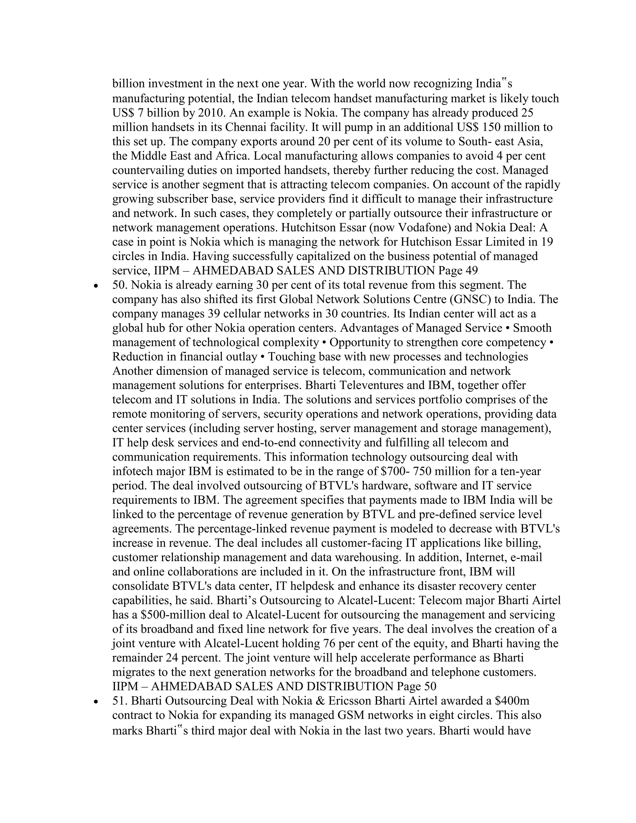 billion investment in the next one year. With the world now recognizing India‟s
manufacturing potential, the Indian telecom handset manufacturing market is likely touch
US$ 7 billion by 2010. An example is Nokia. The company has already produced 25
million handsets in its Chennai facility. It will pump in an additional US$ 150 million to
this set up. The company exports around 20 per cent of its volume to South- east Asia,
the Middle East and Africa. Local manufacturing allows companies to avoid 4 per cent
countervailing duties on imported handsets, thereby further reducing the cost. Managed
service is another segment that is attracting telecom companies. On account of the rapidly
growing subscriber base, service providers find it difficult to manage their infrastructure
and network. In such cases, they completely or partially outsource their infrastructure or
network management operations. Hutchitson Essar (now Vodafone) and Nokia Deal: A
case in point is Nokia which is managing the network for Hutchison Essar Limited in 19
circles in India. Having successfully capitalized on the business potential of managed
service, IIPM – AHMEDABAD SALES AND DISTRIBUTION Page 49
50. Nokia is already earning 30 per cent of its total revenue from this segment. The
company has also shifted its first Global Network Solutions Centre (GNSC) to India. The
company manages 39 cellular networks in 30 countries. Its Indian center will act as a
global hub for other Nokia operation centers. Advantages of Managed Service • Smooth
management of technological complexity • Opportunity to strengthen core competency •
Reduction in financial outlay • Touching base with new processes and technologies
Another dimension of managed service is telecom, communication and network
management solutions for enterprises. Bharti Televentures and IBM, together offer
telecom and IT solutions in India. The solutions and services portfolio comprises of the
remote monitoring of servers, security operations and network operations, providing data
center services (including server hosting, server management and storage management),
IT help desk services and end-to-end connectivity and fulfilling all telecom and
communication requirements. This information technology outsourcing deal with
infotech major IBM is estimated to be in the range of $700- 750 million for a ten-year
period. The deal involved outsourcing of BTVL's hardware, software and IT service
requirements to IBM. The agreement specifies that payments made to IBM India will be
linked to the percentage of revenue generation by BTVL and pre-defined service level
agreements. The percentage-linked revenue payment is modeled to decrease with BTVL's
increase in revenue. The deal includes all customer-facing IT applications like billing,
customer relationship management and data warehousing. In addition, Internet, e-mail
and online collaborations are included in it. On the infrastructure front, IBM will
consolidate BTVL's data center, IT helpdesk and enhance its disaster recovery center
capabilities, he said. Bharti‟s Outsourcing to Alcatel-Lucent: Telecom major Bharti Airtel
has a $500-million deal to Alcatel-Lucent for outsourcing the management and servicing
of its broadband and fixed line network for five years. The deal involves the creation of a
joint venture with Alcatel-Lucent holding 76 per cent of the equity, and Bharti having the
remainder 24 percent. The joint venture will help accelerate performance as Bharti
migrates to the next generation networks for the broadband and telephone customers.
IIPM – AHMEDABAD SALES AND DISTRIBUTION Page 50
51. Bharti Outsourcing Deal with Nokia & Ericsson Bharti Airtel awarded a $400m
contract to Nokia for expanding its managed GSM networks in eight circles. This also
marks Bharti‟s third major deal with Nokia in the last two years. Bharti would have
 