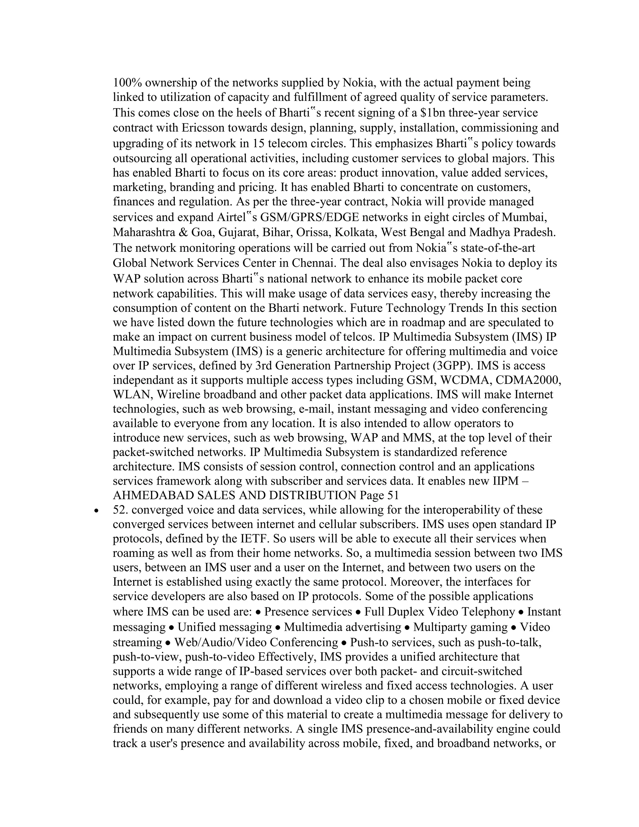100% ownership of the networks supplied by Nokia, with the actual payment being
linked to utilization of capacity and fulfillment of agreed quality of service parameters.
This comes close on the heels of Bharti‟s recent signing of a $1bn three-year service
contract with Ericsson towards design, planning, supply, installation, commissioning and
upgrading of its network in 15 telecom circles. This emphasizes Bharti‟s policy towards
outsourcing all operational activities, including customer services to global majors. This
has enabled Bharti to focus on its core areas: product innovation, value added services,
marketing, branding and pricing. It has enabled Bharti to concentrate on customers,
finances and regulation. As per the three-year contract, Nokia will provide managed
services and expand Airtel‟s GSM/GPRS/EDGE networks in eight circles of Mumbai,
Maharashtra & Goa, Gujarat, Bihar, Orissa, Kolkata, West Bengal and Madhya Pradesh.
The network monitoring operations will be carried out from Nokia‟s state-of-the-art
Global Network Services Center in Chennai. The deal also envisages Nokia to deploy its
WAP solution across Bharti‟s national network to enhance its mobile packet core
network capabilities. This will make usage of data services easy, thereby increasing the
consumption of content on the Bharti network. Future Technology Trends In this section
we have listed down the future technologies which are in roadmap and are speculated to
make an impact on current business model of telcos. IP Multimedia Subsystem (IMS) IP
Multimedia Subsystem (IMS) is a generic architecture for offering multimedia and voice
over IP services, defined by 3rd Generation Partnership Project (3GPP). IMS is access
independant as it supports multiple access types including GSM, WCDMA, CDMA2000,
WLAN, Wireline broadband and other packet data applications. IMS will make Internet
technologies, such as web browsing, e-mail, instant messaging and video conferencing
available to everyone from any location. It is also intended to allow operators to
introduce new services, such as web browsing, WAP and MMS, at the top level of their
packet-switched networks. IP Multimedia Subsystem is standardized reference
architecture. IMS consists of session control, connection control and an applications
services framework along with subscriber and services data. It enables new IIPM –
AHMEDABAD SALES AND DISTRIBUTION Page 51
52. converged voice and data services, while allowing for the interoperability of these
converged services between internet and cellular subscribers. IMS uses open standard IP
protocols, defined by the IETF. So users will be able to execute all their services when
roaming as well as from their home networks. So, a multimedia session between two IMS
users, between an IMS user and a user on the Internet, and between two users on the
Internet is established using exactly the same protocol. Moreover, the interfaces for
service developers are also based on IP protocols. Some of the possible applications
where IMS can be used are: Presence services Full Duplex Video Telephony Instant
messaging Unified messaging Multimedia advertising Multiparty gaming Video
streaming Web/Audio/Video Conferencing Push-to services, such as push-to-talk,
push-to-view, push-to-video Effectively, IMS provides a unified architecture that
supports a wide range of IP-based services over both packet- and circuit-switched
networks, employing a range of different wireless and fixed access technologies. A user
could, for example, pay for and download a video clip to a chosen mobile or fixed device
and subsequently use some of this material to create a multimedia message for delivery to
friends on many different networks. A single IMS presence-and-availability engine could
track a user's presence and availability across mobile, fixed, and broadband networks, or
 