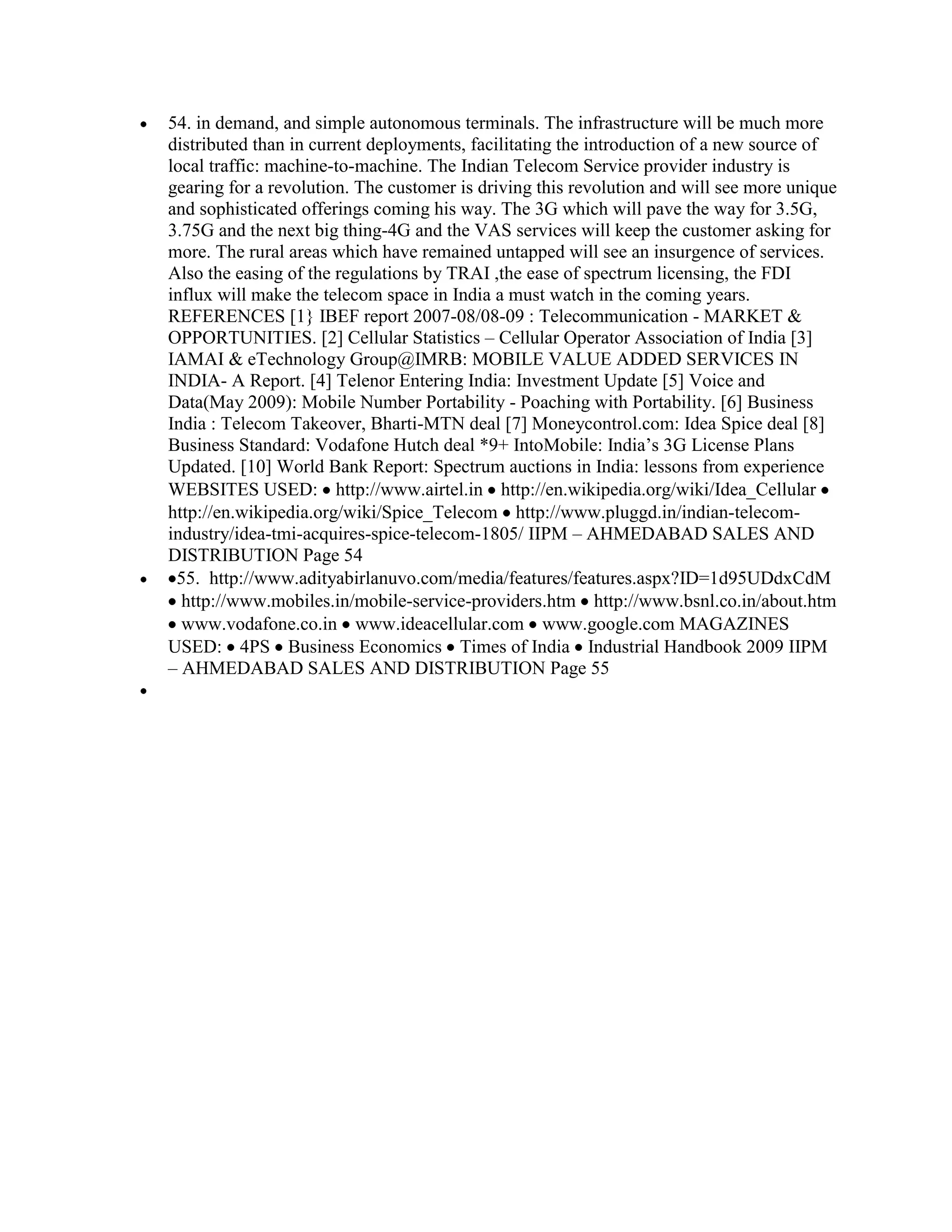 54. in demand, and simple autonomous terminals. The infrastructure will be much more
distributed than in current deployments, facilitating the introduction of a new source of
local traffic: machine-to-machine. The Indian Telecom Service provider industry is
gearing for a revolution. The customer is driving this revolution and will see more unique
and sophisticated offerings coming his way. The 3G which will pave the way for 3.5G,
3.75G and the next big thing-4G and the VAS services will keep the customer asking for
more. The rural areas which have remained untapped will see an insurgence of services.
Also the easing of the regulations by TRAI ,the ease of spectrum licensing, the FDI
influx will make the telecom space in India a must watch in the coming years.
REFERENCES [1} IBEF report 2007-08/08-09 : Telecommunication - MARKET &
OPPORTUNITIES. [2] Cellular Statistics – Cellular Operator Association of India [3]
IAMAI & eTechnology Group@IMRB: MOBILE VALUE ADDED SERVICES IN
INDIA- A Report. [4] Telenor Entering India: Investment Update [5] Voice and
Data(May 2009): Mobile Number Portability - Poaching with Portability. [6] Business
India : Telecom Takeover, Bharti-MTN deal [7] Moneycontrol.com: Idea Spice deal [8]
Business Standard: Vodafone Hutch deal *9+ IntoMobile: India‟s 3G License Plans
Updated. [10] World Bank Report: Spectrum auctions in India: lessons from experience
WEBSITES USED: http://www.airtel.in http://en.wikipedia.org/wiki/Idea_Cellular
http://en.wikipedia.org/wiki/Spice_Telecom http://www.pluggd.in/indian-telecom-
industry/idea-tmi-acquires-spice-telecom-1805/ IIPM – AHMEDABAD SALES AND
DISTRIBUTION Page 54
 55. http://www.adityabirlanuvo.com/media/features/features.aspx?ID=1d95UDdxCdM
  http://www.mobiles.in/mobile-service-providers.htm http://www.bsnl.co.in/about.htm
  www.vodafone.co.in www.ideacellular.com www.google.com MAGAZINES
USED: 4PS Business Economics Times of India Industrial Handbook 2009 IIPM
– AHMEDABAD SALES AND DISTRIBUTION Page 55
 