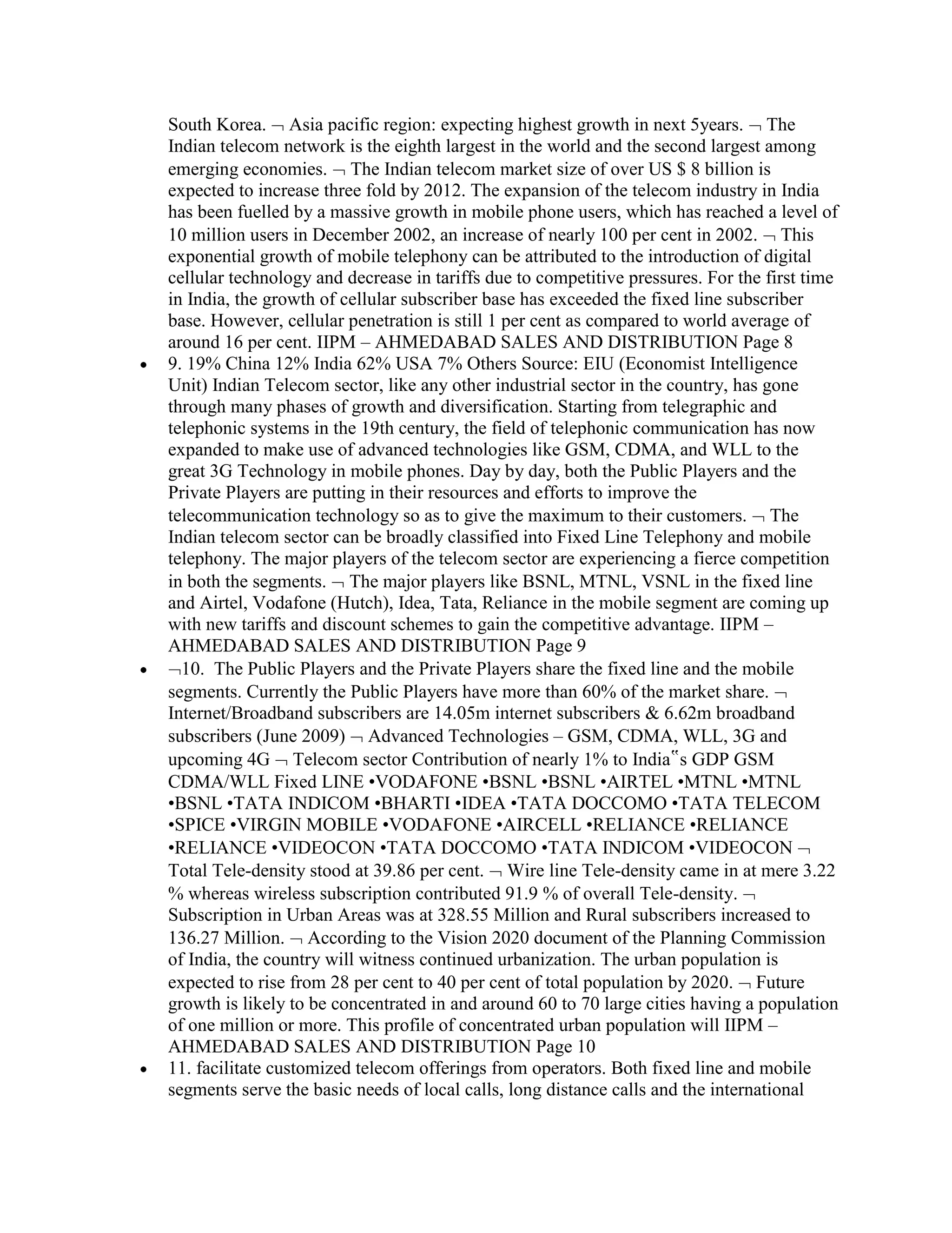 South Korea. Asia pacific region: expecting highest growth in next 5years. The
Indian telecom network is the eighth largest in the world and the second largest among
emerging economies. The Indian telecom market size of over US $ 8 billion is
expected to increase three fold by 2012. The expansion of the telecom industry in India
has been fuelled by a massive growth in mobile phone users, which has reached a level of
10 million users in December 2002, an increase of nearly 100 per cent in 2002. This
exponential growth of mobile telephony can be attributed to the introduction of digital
cellular technology and decrease in tariffs due to competitive pressures. For the first time
in India, the growth of cellular subscriber base has exceeded the fixed line subscriber
base. However, cellular penetration is still 1 per cent as compared to world average of
around 16 per cent. IIPM – AHMEDABAD SALES AND DISTRIBUTION Page 8
9. 19% China 12% India 62% USA 7% Others Source: EIU (Economist Intelligence
Unit) Indian Telecom sector, like any other industrial sector in the country, has gone
through many phases of growth and diversification. Starting from telegraphic and
telephonic systems in the 19th century, the field of telephonic communication has now
expanded to make use of advanced technologies like GSM, CDMA, and WLL to the
great 3G Technology in mobile phones. Day by day, both the Public Players and the
Private Players are putting in their resources and efforts to improve the
telecommunication technology so as to give the maximum to their customers. The
Indian telecom sector can be broadly classified into Fixed Line Telephony and mobile
telephony. The major players of the telecom sector are experiencing a fierce competition
in both the segments. The major players like BSNL, MTNL, VSNL in the fixed line
and Airtel, Vodafone (Hutch), Idea, Tata, Reliance in the mobile segment are coming up
with new tariffs and discount schemes to gain the competitive advantage. IIPM –
AHMEDABAD SALES AND DISTRIBUTION Page 9
  10. The Public Players and the Private Players share the fixed line and the mobile
segments. Currently the Public Players have more than 60% of the market share.
Internet/Broadband subscribers are 14.05m internet subscribers & 6.62m broadband
subscribers (June 2009) Advanced Technologies – GSM, CDMA, WLL, 3G and
upcoming 4G Telecom sector Contribution of nearly 1% to India‟s GDP GSM
CDMA/WLL Fixed LINE •VODAFONE •BSNL •BSNL •AIRTEL •MTNL •MTNL
•BSNL •TATA INDICOM •BHARTI •IDEA •TATA DOCCOMO •TATA TELECOM
•SPICE •VIRGIN MOBILE •VODAFONE •AIRCELL •RELIANCE •RELIANCE
•RELIANCE •VIDEOCON •TATA DOCCOMO •TATA INDICOM •VIDEOCON
Total Tele-density stood at 39.86 per cent. Wire line Tele-density came in at mere 3.22
% whereas wireless subscription contributed 91.9 % of overall Tele-density.
Subscription in Urban Areas was at 328.55 Million and Rural subscribers increased to
136.27 Million. According to the Vision 2020 document of the Planning Commission
of India, the country will witness continued urbanization. The urban population is
expected to rise from 28 per cent to 40 per cent of total population by 2020. Future
growth is likely to be concentrated in and around 60 to 70 large cities having a population
of one million or more. This profile of concentrated urban population will IIPM –
AHMEDABAD SALES AND DISTRIBUTION Page 10
11. facilitate customized telecom offerings from operators. Both fixed line and mobile
segments serve the basic needs of local calls, long distance calls and the international
 