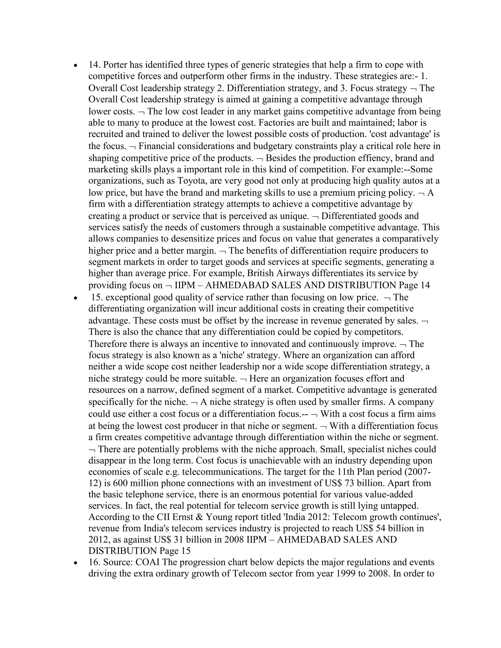 14. Porter has identified three types of generic strategies that help a firm to cope with
competitive forces and outperform other firms in the industry. These strategies are:- 1.
Overall Cost leadership strategy 2. Differentiation strategy, and 3. Focus strategy The
Overall Cost leadership strategy is aimed at gaining a competitive advantage through
lower costs. The low cost leader in any market gains competitive advantage from being
able to many to produce at the lowest cost. Factories are built and maintained; labor is
recruited and trained to deliver the lowest possible costs of production. 'cost advantage' is
the focus. Financial considerations and budgetary constraints play a critical role here in
shaping competitive price of the products. Besides the production effiency, brand and
marketing skills plays a important role in this kind of competition. For example:--Some
organizations, such as Toyota, are very good not only at producing high quality autos at a
low price, but have the brand and marketing skills to use a premium pricing policy. A
firm with a differentiation strategy attempts to achieve a competitive advantage by
creating a product or service that is perceived as unique. Differentiated goods and
services satisfy the needs of customers through a sustainable competitive advantage. This
allows companies to desensitize prices and focus on value that generates a comparatively
higher price and a better margin. The benefits of differentiation require producers to
segment markets in order to target goods and services at specific segments, generating a
higher than average price. For example, British Airways differentiates its service by
providing focus on IIPM – AHMEDABAD SALES AND DISTRIBUTION Page 14
 15. exceptional good quality of service rather than focusing on low price. The
differentiating organization will incur additional costs in creating their competitive
advantage. These costs must be offset by the increase in revenue generated by sales.
There is also the chance that any differentiation could be copied by competitors.
Therefore there is always an incentive to innovated and continuously improve. The
focus strategy is also known as a 'niche' strategy. Where an organization can afford
neither a wide scope cost neither leadership nor a wide scope differentiation strategy, a
niche strategy could be more suitable. Here an organization focuses effort and
resources on a narrow, defined segment of a market. Competitive advantage is generated
specifically for the niche. A niche strategy is often used by smaller firms. A company
could use either a cost focus or a differentiation focus.-- With a cost focus a firm aims
at being the lowest cost producer in that niche or segment. With a differentiation focus
a firm creates competitive advantage through differentiation within the niche or segment.
   There are potentially problems with the niche approach. Small, specialist niches could
disappear in the long term. Cost focus is unachievable with an industry depending upon
economies of scale e.g. telecommunications. The target for the 11th Plan period (2007-
12) is 600 million phone connections with an investment of US$ 73 billion. Apart from
the basic telephone service, there is an enormous potential for various value-added
services. In fact, the real potential for telecom service growth is still lying untapped.
According to the CII Ernst & Young report titled 'India 2012: Telecom growth continues',
revenue from India's telecom services industry is projected to reach US$ 54 billion in
2012, as against US$ 31 billion in 2008 IIPM – AHMEDABAD SALES AND
DISTRIBUTION Page 15
16. Source: COAI The progression chart below depicts the major regulations and events
driving the extra ordinary growth of Telecom sector from year 1999 to 2008. In order to
 