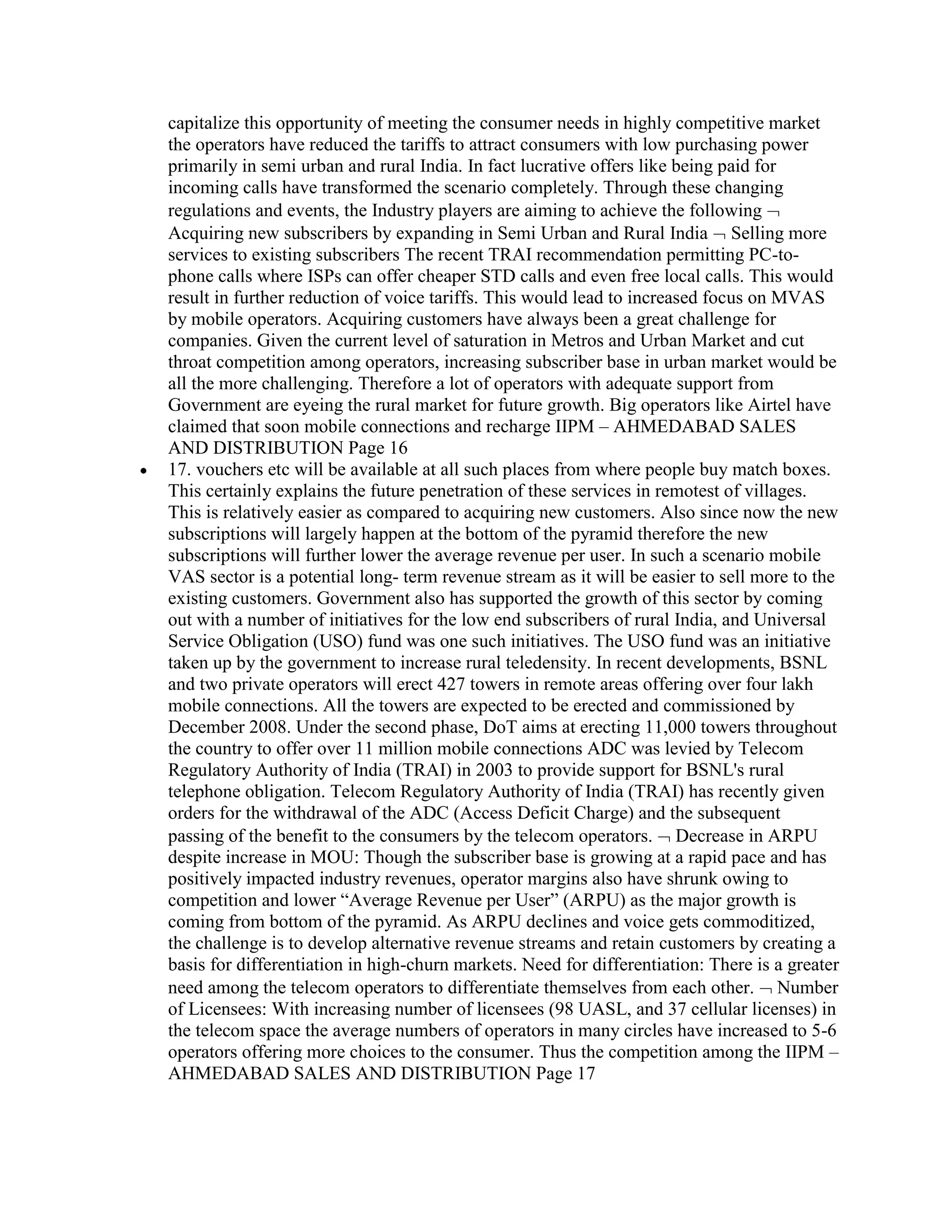 capitalize this opportunity of meeting the consumer needs in highly competitive market
the operators have reduced the tariffs to attract consumers with low purchasing power
primarily in semi urban and rural India. In fact lucrative offers like being paid for
incoming calls have transformed the scenario completely. Through these changing
regulations and events, the Industry players are aiming to achieve the following
Acquiring new subscribers by expanding in Semi Urban and Rural India Selling more
services to existing subscribers The recent TRAI recommendation permitting PC-to-
phone calls where ISPs can offer cheaper STD calls and even free local calls. This would
result in further reduction of voice tariffs. This would lead to increased focus on MVAS
by mobile operators. Acquiring customers have always been a great challenge for
companies. Given the current level of saturation in Metros and Urban Market and cut
throat competition among operators, increasing subscriber base in urban market would be
all the more challenging. Therefore a lot of operators with adequate support from
Government are eyeing the rural market for future growth. Big operators like Airtel have
claimed that soon mobile connections and recharge IIPM – AHMEDABAD SALES
AND DISTRIBUTION Page 16
17. vouchers etc will be available at all such places from where people buy match boxes.
This certainly explains the future penetration of these services in remotest of villages.
This is relatively easier as compared to acquiring new customers. Also since now the new
subscriptions will largely happen at the bottom of the pyramid therefore the new
subscriptions will further lower the average revenue per user. In such a scenario mobile
VAS sector is a potential long- term revenue stream as it will be easier to sell more to the
existing customers. Government also has supported the growth of this sector by coming
out with a number of initiatives for the low end subscribers of rural India, and Universal
Service Obligation (USO) fund was one such initiatives. The USO fund was an initiative
taken up by the government to increase rural teledensity. In recent developments, BSNL
and two private operators will erect 427 towers in remote areas offering over four lakh
mobile connections. All the towers are expected to be erected and commissioned by
December 2008. Under the second phase, DoT aims at erecting 11,000 towers throughout
the country to offer over 11 million mobile connections ADC was levied by Telecom
Regulatory Authority of India (TRAI) in 2003 to provide support for BSNL's rural
telephone obligation. Telecom Regulatory Authority of India (TRAI) has recently given
orders for the withdrawal of the ADC (Access Deficit Charge) and the subsequent
passing of the benefit to the consumers by the telecom operators. Decrease in ARPU
despite increase in MOU: Though the subscriber base is growing at a rapid pace and has
positively impacted industry revenues, operator margins also have shrunk owing to
competition and lower “Average Revenue per User” (ARPU) as the major growth is
coming from bottom of the pyramid. As ARPU declines and voice gets commoditized,
the challenge is to develop alternative revenue streams and retain customers by creating a
basis for differentiation in high-churn markets. Need for differentiation: There is a greater
need among the telecom operators to differentiate themselves from each other. Number
of Licensees: With increasing number of licensees (98 UASL, and 37 cellular licenses) in
the telecom space the average numbers of operators in many circles have increased to 5-6
operators offering more choices to the consumer. Thus the competition among the IIPM –
AHMEDABAD SALES AND DISTRIBUTION Page 17
 