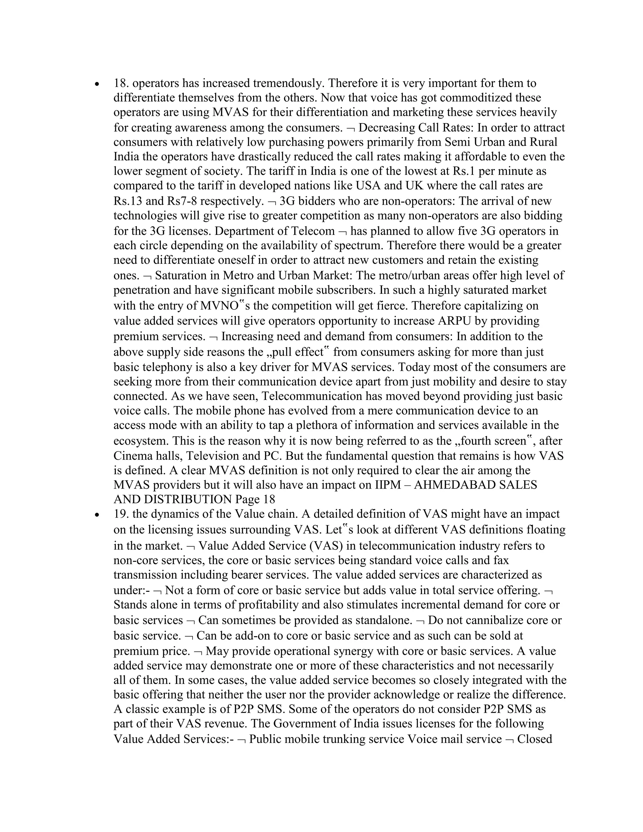 18. operators has increased tremendously. Therefore it is very important for them to
differentiate themselves from the others. Now that voice has got commoditized these
operators are using MVAS for their differentiation and marketing these services heavily
for creating awareness among the consumers. Decreasing Call Rates: In order to attract
consumers with relatively low purchasing powers primarily from Semi Urban and Rural
India the operators have drastically reduced the call rates making it affordable to even the
lower segment of society. The tariff in India is one of the lowest at Rs.1 per minute as
compared to the tariff in developed nations like USA and UK where the call rates are
Rs.13 and Rs7-8 respectively. 3G bidders who are non-operators: The arrival of new
technologies will give rise to greater competition as many non-operators are also bidding
for the 3G licenses. Department of Telecom has planned to allow five 3G operators in
each circle depending on the availability of spectrum. Therefore there would be a greater
need to differentiate oneself in order to attract new customers and retain the existing
ones. Saturation in Metro and Urban Market: The metro/urban areas offer high level of
penetration and have significant mobile subscribers. In such a highly saturated market
with the entry of MVNO‟s the competition will get fierce. Therefore capitalizing on
value added services will give operators opportunity to increase ARPU by providing
premium services. Increasing need and demand from consumers: In addition to the
above supply side reasons the „pull effect‟ from consumers asking for more than just
basic telephony is also a key driver for MVAS services. Today most of the consumers are
seeking more from their communication device apart from just mobility and desire to stay
connected. As we have seen, Telecommunication has moved beyond providing just basic
voice calls. The mobile phone has evolved from a mere communication device to an
access mode with an ability to tap a plethora of information and services available in the
ecosystem. This is the reason why it is now being referred to as the „fourth screen‟, after
Cinema halls, Television and PC. But the fundamental question that remains is how VAS
is defined. A clear MVAS definition is not only required to clear the air among the
MVAS providers but it will also have an impact on IIPM – AHMEDABAD SALES
AND DISTRIBUTION Page 18
19. the dynamics of the Value chain. A detailed definition of VAS might have an impact
on the licensing issues surrounding VAS. Let‟s look at different VAS definitions floating
in the market. Value Added Service (VAS) in telecommunication industry refers to
non-core services, the core or basic services being standard voice calls and fax
transmission including bearer services. The value added services are characterized as
under:- Not a form of core or basic service but adds value in total service offering.
Stands alone in terms of profitability and also stimulates incremental demand for core or
basic services Can sometimes be provided as standalone. Do not cannibalize core or
basic service. Can be add-on to core or basic service and as such can be sold at
premium price. May provide operational synergy with core or basic services. A value
added service may demonstrate one or more of these characteristics and not necessarily
all of them. In some cases, the value added service becomes so closely integrated with the
basic offering that neither the user nor the provider acknowledge or realize the difference.
A classic example is of P2P SMS. Some of the operators do not consider P2P SMS as
part of their VAS revenue. The Government of India issues licenses for the following
Value Added Services:- Public mobile trunking service Voice mail service Closed
 