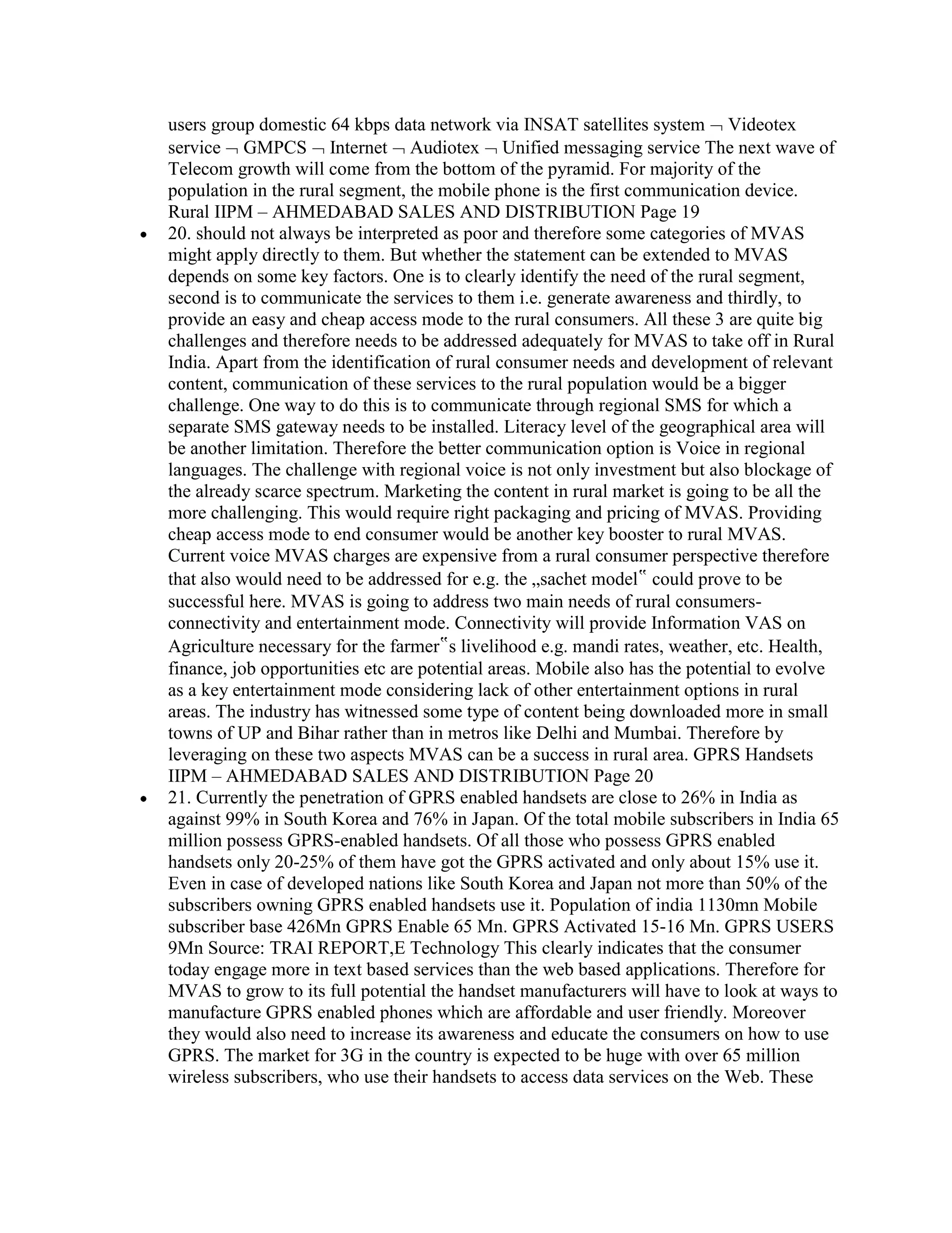 users group domestic 64 kbps data network via INSAT satellites system Videotex
service GMPCS Internet Audiotex Unified messaging service The next wave of
Telecom growth will come from the bottom of the pyramid. For majority of the
population in the rural segment, the mobile phone is the first communication device.
Rural IIPM – AHMEDABAD SALES AND DISTRIBUTION Page 19
20. should not always be interpreted as poor and therefore some categories of MVAS
might apply directly to them. But whether the statement can be extended to MVAS
depends on some key factors. One is to clearly identify the need of the rural segment,
second is to communicate the services to them i.e. generate awareness and thirdly, to
provide an easy and cheap access mode to the rural consumers. All these 3 are quite big
challenges and therefore needs to be addressed adequately for MVAS to take off in Rural
India. Apart from the identification of rural consumer needs and development of relevant
content, communication of these services to the rural population would be a bigger
challenge. One way to do this is to communicate through regional SMS for which a
separate SMS gateway needs to be installed. Literacy level of the geographical area will
be another limitation. Therefore the better communication option is Voice in regional
languages. The challenge with regional voice is not only investment but also blockage of
the already scarce spectrum. Marketing the content in rural market is going to be all the
more challenging. This would require right packaging and pricing of MVAS. Providing
cheap access mode to end consumer would be another key booster to rural MVAS.
Current voice MVAS charges are expensive from a rural consumer perspective therefore
that also would need to be addressed for e.g. the „sachet model‟ could prove to be
successful here. MVAS is going to address two main needs of rural consumers-
connectivity and entertainment mode. Connectivity will provide Information VAS on
Agriculture necessary for the farmer‟s livelihood e.g. mandi rates, weather, etc. Health,
finance, job opportunities etc are potential areas. Mobile also has the potential to evolve
as a key entertainment mode considering lack of other entertainment options in rural
areas. The industry has witnessed some type of content being downloaded more in small
towns of UP and Bihar rather than in metros like Delhi and Mumbai. Therefore by
leveraging on these two aspects MVAS can be a success in rural area. GPRS Handsets
IIPM – AHMEDABAD SALES AND DISTRIBUTION Page 20
21. Currently the penetration of GPRS enabled handsets are close to 26% in India as
against 99% in South Korea and 76% in Japan. Of the total mobile subscribers in India 65
million possess GPRS-enabled handsets. Of all those who possess GPRS enabled
handsets only 20-25% of them have got the GPRS activated and only about 15% use it.
Even in case of developed nations like South Korea and Japan not more than 50% of the
subscribers owning GPRS enabled handsets use it. Population of india 1130mn Mobile
subscriber base 426Mn GPRS Enable 65 Mn. GPRS Activated 15-16 Mn. GPRS USERS
9Mn Source: TRAI REPORT,E Technology This clearly indicates that the consumer
today engage more in text based services than the web based applications. Therefore for
MVAS to grow to its full potential the handset manufacturers will have to look at ways to
manufacture GPRS enabled phones which are affordable and user friendly. Moreover
they would also need to increase its awareness and educate the consumers on how to use
GPRS. The market for 3G in the country is expected to be huge with over 65 million
wireless subscribers, who use their handsets to access data services on the Web. These
 