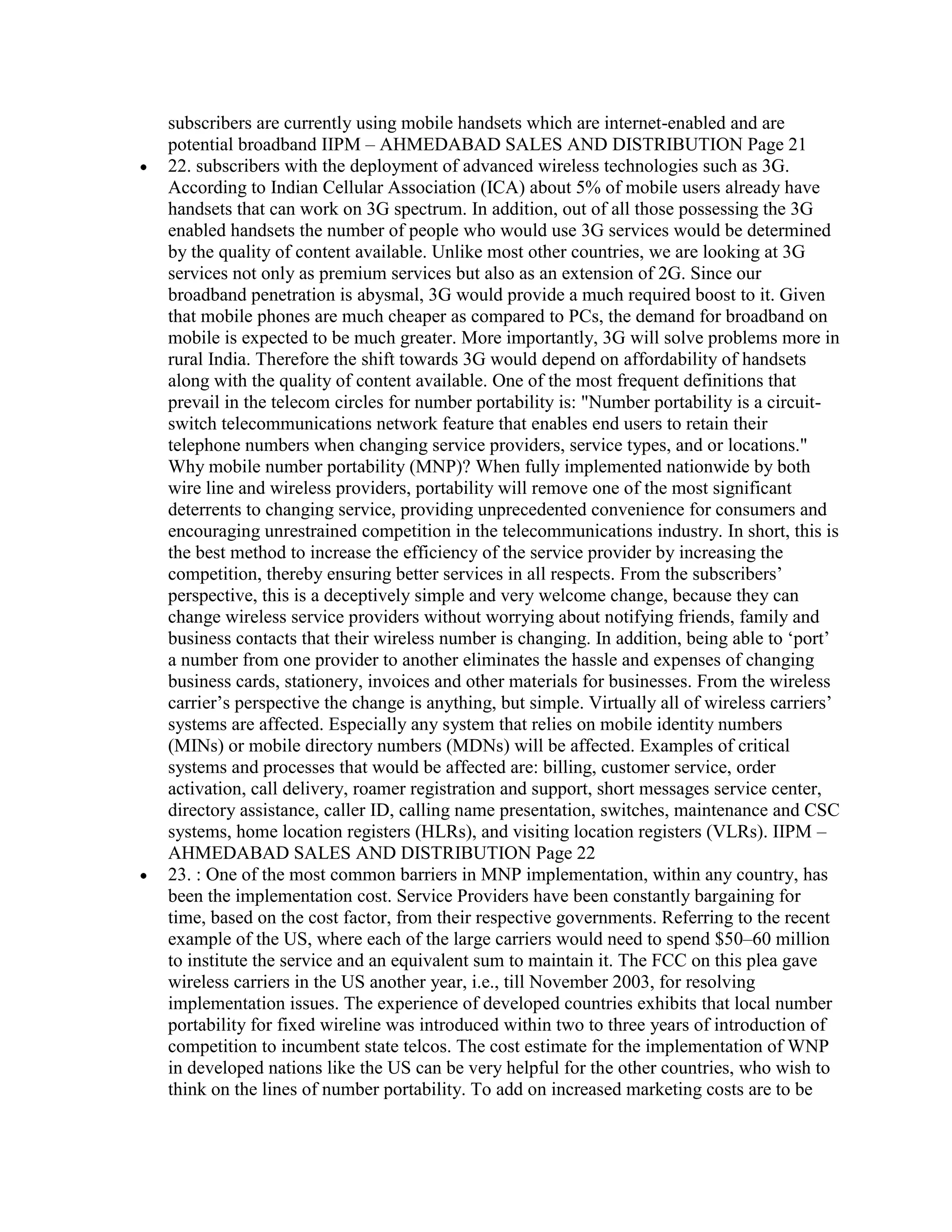 subscribers are currently using mobile handsets which are internet-enabled and are
potential broadband IIPM – AHMEDABAD SALES AND DISTRIBUTION Page 21
22. subscribers with the deployment of advanced wireless technologies such as 3G.
According to Indian Cellular Association (ICA) about 5% of mobile users already have
handsets that can work on 3G spectrum. In addition, out of all those possessing the 3G
enabled handsets the number of people who would use 3G services would be determined
by the quality of content available. Unlike most other countries, we are looking at 3G
services not only as premium services but also as an extension of 2G. Since our
broadband penetration is abysmal, 3G would provide a much required boost to it. Given
that mobile phones are much cheaper as compared to PCs, the demand for broadband on
mobile is expected to be much greater. More importantly, 3G will solve problems more in
rural India. Therefore the shift towards 3G would depend on affordability of handsets
along with the quality of content available. One of the most frequent definitions that
prevail in the telecom circles for number portability is: "Number portability is a circuit-
switch telecommunications network feature that enables end users to retain their
telephone numbers when changing service providers, service types, and or locations."
Why mobile number portability (MNP)? When fully implemented nationwide by both
wire line and wireless providers, portability will remove one of the most significant
deterrents to changing service, providing unprecedented convenience for consumers and
encouraging unrestrained competition in the telecommunications industry. In short, this is
the best method to increase the efficiency of the service provider by increasing the
competition, thereby ensuring better services in all respects. From the subscribers‟
perspective, this is a deceptively simple and very welcome change, because they can
change wireless service providers without worrying about notifying friends, family and
business contacts that their wireless number is changing. In addition, being able to „port‟
a number from one provider to another eliminates the hassle and expenses of changing
business cards, stationery, invoices and other materials for businesses. From the wireless
carrier‟s perspective the change is anything, but simple. Virtually all of wireless carriers‟
systems are affected. Especially any system that relies on mobile identity numbers
(MINs) or mobile directory numbers (MDNs) will be affected. Examples of critical
systems and processes that would be affected are: billing, customer service, order
activation, call delivery, roamer registration and support, short messages service center,
directory assistance, caller ID, calling name presentation, switches, maintenance and CSC
systems, home location registers (HLRs), and visiting location registers (VLRs). IIPM –
AHMEDABAD SALES AND DISTRIBUTION Page 22
23. : One of the most common barriers in MNP implementation, within any country, has
been the implementation cost. Service Providers have been constantly bargaining for
time, based on the cost factor, from their respective governments. Referring to the recent
example of the US, where each of the large carriers would need to spend $50–60 million
to institute the service and an equivalent sum to maintain it. The FCC on this plea gave
wireless carriers in the US another year, i.e., till November 2003, for resolving
implementation issues. The experience of developed countries exhibits that local number
portability for fixed wireline was introduced within two to three years of introduction of
competition to incumbent state telcos. The cost estimate for the implementation of WNP
in developed nations like the US can be very helpful for the other countries, who wish to
think on the lines of number portability. To add on increased marketing costs are to be
 