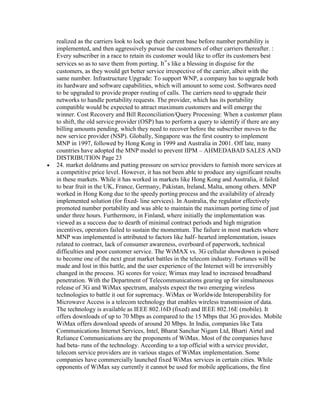 realized as the carriers look to lock up their current base before number portability is
implemented, and then aggressively pursue the customers of other carriers thereafter. :
Every subscriber in a race to retain its customer would like to offer its customers best
services so as to save them from porting. It‟s like a blessing in disguise for the
customers, as they would get better service irrespective of the carrier, albeit with the
same number. Infrastructure Upgrade: To support WNP, a company has to upgrade both
its hardware and software capabilities, which will amount to some cost. Softwares need
to be upgraded to provide proper routing of calls. The carriers need to upgrade their
networks to handle portability requests. The provider, which has its portability
compatible would be expected to attract maximum customers and will emerge the
winner. Cost Recovery and Bill Reconciliation/Query Processing: When a customer plans
to shift, the old service provider (OSP) has to perform a query to identify if there are any
billing amounts pending, which they need to recover before the subscriber moves to the
new service provider (NSP). Globally, Singapore was the first country to implement
MNP in 1997, followed by Hong Kong in 1999 and Australia in 2001. Off late, many
countries have adopted the MNP model to prevent IIPM – AHMEDABAD SALES AND
DISTRIBUTION Page 23
24. market doldrums and putting pressure on service providers to furnish more services at
a competitive price level. However, it has not been able to produce any significant results
in these markets. While it has worked in markets like Hong Kong and Australia, it failed
to bear fruit in the UK, France, Germany, Pakistan, Ireland, Malta, among others. MNP
worked in Hong Kong due to the speedy porting process and the availability of already
implemented solution (for fixed- line services). In Australia, the regulator effectively
promoted number portability and was able to maintain the maximum porting time of just
under three hours. Furthermore, in Finland, where initially the implementation was
viewed as a success due to dearth of minimal contract periods and high migration
incentives, operators failed to sustain the momentum. The failure in most markets where
MNP was implemented is attributed to factors like half- hearted implementation, issues
related to contract, lack of consumer awareness, overboard of paperwork, technical
difficulties and poor customer service. The WiMAX vs. 3G cellular showdown is poised
to become one of the next great market battles in the telecom industry. Fortunes will be
made and lost in this battle, and the user experience of the Internet will be irreversibly
changed in the process. 3G scores for voice; Wimax may lead to increased broadband
penetration. With the Department of Telecommunications gearing up for simultaneous
release of 3G and WiMax spectrum, analysts expect the two emerging wireless
technologies to battle it out for supremacy. WiMax or Worldwide Interoperability for
Microwave Access is a telecom technology that enables wireless transmission of data.
The technology is available as IEEE 802.16D (fixed) and IEEE 802.16E (mobile). It
offers downloads of up to 70 Mbps as compared to the 15 Mbps that 3G provides. Mobile
WiMax offers download speeds of around 20 Mbps. In India, companies like Tata
Communications Internet Services, Intel, Bharat Sanchar Nigam Ltd, Bharti Airtel and
Reliance Communications are the proponents of WiMax. Most of the companies have
had beta- runs of the technology. According to a top official with a service provider,
telecom service providers are in various stages of WiMax implementation. Some
companies have commercially launched fixed WiMax services in certain cities. While
opponents of WiMax say currently it cannot be used for mobile applications, the first
 
