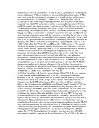 mobile WiMax network was introduced in Italy this July. Another reason for the industry
pinning its hopes on WiMax is its ability to increase the broadband penetration. WiMax
makes huge sense for companies as it enables them to provide cheaper mobile internet
and broadband IIPM – AHMEDABAD SALES AND DISTRIBUTION Page 24
25. services, in turn, increasing the internet penetration. However, this will adversely
impact services like GPRS and e-mail on mobile as users might move over to WiMax-
enabled devices for data, even though they might stick with 3G or 2G spectrum for voice.
The Telecom Regulatory Authority of India has set a target of 20 million broadband
connections by 2010 from the current 4.3 million. The industry expects WiMax to bridge
the gap. According to a consultant of Ernst & Young service providers would mainly use
the technology for gaining traction with the customers, as providing the last mile over the
conventional digital subscriber lines would be time-consuming and costly. Operators will
have to use 3G spectrum to revive voice services that are being choked by a dearth of 2G
spectrum, Patel added. The WiMax customer premise equipment (CPE) is priced at Rs
5,000-10,000, while the CPEs for 3G would be cost Rs 10,000 and above. The industry
will know the winner in the next six months, when the spectrum allocation is complete.
Mobile Virtual Network Operator (MVNO) is a GSM phenomenon where an operator or
company which does not own a licensed spectrum and generally with out own
networking infrastructure. Instead MVNOs resell wireless services under their brand
name, using regular telecom operator's network with which they have a business
arrangements. Usually they they buy minutes of use from the licensed telecom operator
and then resell minutes of usage to their customers of MVNO. Currently MVNOs are
emerging in fast pace in European markets and beginning in USA also. Slowly MVNO
phenomenon catching up in Asia and other parts of the world also. An example for
MVNO is Virgin Mobile. Virgin Mobile plc is a mobile phone service provider operating
in the UK, Australia and Canada, and the US. The company was the world's first IIPM –
AHMEDABAD SALES AND DISTRIBUTION Page 25
26. Mobile Virtual Network Operator, launched in the UK in 1999. It does not maintain
its own network, and instead has contracts to use the existing network(s) of other
providers. In the UK, Virgin Mobile uses the T-Mobile network. In the US, the Sprint
network is the carrier. In Australia, Virgin Mobile operates on the Optus network. In
Canada, it uses the Bell Mobility network. These networks use different technology
(GSM in the UK and Australia and CDMA in the US and Canada). Usually MVNO's do
not have their own infrastructure, some providers are actually deploying their own
Mobile Switching Centers (MSC) and even Service Control Points (SCP) in some cases.
Some MVNO's deploy their own mobile Intelligent Network (IN) infrastructure in order
to facilitate the means to offer value-added services. In this way, MNVO's can treat
incumbent infrastructure such as radio equipment as a commodity, while the MVNO
offers its own advanced and differentiated services based on exploitation of their own IN
infrastructure. The goal of offering value-added services is to differentiate versus the
incumbent mobile operator, allowing for customer acquisition and preventing the MVNO
from needing to compete on the basis of price alone. MVNO's have full control over the
SIM card, branding, marketing, billing, and customer care operations. While sometimes
offering operational support systems (OSS) and business support systems (BSS) to
support the MVNO, the incumbent mobile operators most keep their own OSS/BSS
processes and procedures separate and distinct from those of the MVNO. In the future a
 