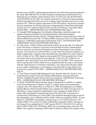 presence across all B2C communications channel in one of the fastest growing markets in
the world. BID FOR HUTCH: In 2007, Reliance Communications had bid for 67% of
Hutch but lost to Vodafone, which had been led by its CEO at the time Mr.PIYUSH.P.
ACQUISITIONS In July 2007, the company announced it is buying US-based managed
Ethernet and application delivery services company Yipes Enterprise Services for a cash
amount of Rs. 1200 crore rupees (equivalent of USD 300 million). The deal was announc
overseas acquisition, the Reliance group has amalgamated the United States-based Flag
Telecom for $ 211 million [roughly Rs 950 crore (Rs 9.50 billion)]. Type Public (BSE:
RCOM) IIPM – AHMEDABAD SALES AND DISTRIBUTION Page 34
35. Founded 2004 Headquarters Navi Mumbai, Maharashtra, India Key people Anil
Ambani (Chairman) & (MD) Vice-Chairman Reliance-ADA Group Industry
Telecommunications Products Wireless Telephone Internet Television Revenue US$ 4.26
billion (2008) Net income US$ 1.35 billion (2008) Total assets US$ 19.31 billion (2008)
Employees 33,000 Brand ambassador Hritik Roshan TATA: AN OVERVIEW IIPM –
AHMEDABAD SALES AND DISTRIBUTION Page 35
36. Tata Comm. is India's leading international telecom service provider. It is today part
of the Tata Group. It started as a successor to the erstwhile Overseas Communication
Services, and went on to become the premier provider of international voice and data
services. Tata Teleservices Limited (TTSL) is a part of the Tata Group of companies, an
Indian conglomerate. It operates under the brand name Tata Indicom in various telecom
circles of India. In Nov 2008, Japanese telecom giant NTT Docomo picked up a 26 per
cent equity stake in Tata Teleservices for about Rs 13,070 crore ($2.7 billion) or an
enterprise value of Rs 50,269 crore ($10.38 billion).[1] In Feb 2008, TTSL announced
that it would provide CDMA mobile services targeted towards the youth, in association
with the Virgin Group on a Franchisee model basis. Tata Teleservices Provides mobile
services under 3 Brand names: Tata Indicom Tata DoCoMo Virgin Mobile Tata
Teleservices Limited (TTSL) IIPM – AHMEDABAD SALES AND DISTRIBUTION
Page 36
37. Type Private Founded 2000 Headquarters Navi Mumbai, India Mr. Ratan N. Tata
(Chairman) Key people Anil Kumar Sardana (MD) Industry Telecommunications
Wireless Telephone Products Internet Television Employees 350,000 Parent Tata Group
IIPM – AHMEDABAD SALES AND DISTRIBUTION Page 37
38. BSNL OVERVIEW Bharat Sanchar Nigam Limited (known as BSNL) is a public
sector telecommunication company in India. It is India's largest telecommunication
company with, 24% market share as on March 31, 2008. Its headquarters are at Bharat
Sanchar Bhawan, Harish Chandra Mathur Lane, Janpath, New Delhi. It has the status of
Mini Ratna, a status assigned to reputed public sector companies in India. BSNL is
India's oldest and largest Communication Service Provider (CSP). Currently has a
customer base of 90 million as of June 2008. It has footprints throughout India except for
the metropolitan cities of Mumbai and New Delhi which are managed by MTNL. As mon
March 31, 2008 BSNL commanded a customer base of 31.55 million Wire line, 4.58
million CDMA- WLL and 54.21 million GSM Mobile subscribers. BSNL's earnings for
the Financial Year ending March 31, 2007 stood at INR 397.15b (US$ 9.67 b) with net
profit of INR 78.06b (US$ 1.90 billion). BSNL has an estimated market value of $ 100
Billion. The company is planning an IPO within 6 months to offload 10% to public in the
 
