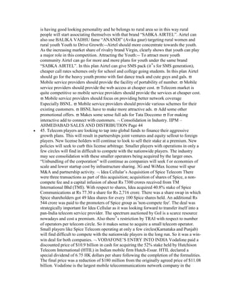 is having good looking personality and he belongs to rural area so in this way rural
people will start associating themselves with that brand “SABKA AIRTEL”. Airtel can
also use BALIKA VADHU fame “ANANDI” (Avika gaur) targeting rural women and
rural youth Youth to Drive Growth:--Airtel should more concentrate towards the youth.
As the increasing market share of rivalry brand Virgin, clearly shows that youth can play
a major role in this competition. Attracting the Youth:-- To attract more youth
community Airtel can go for more and more plans for youth under the same brand
“SABKA AIRTEL”. In this plan Airtel can give SMS pack (it‟s for SMS generation),
cheaper call rates schemes only for school and college going students. In this plan Airtel
should go for the heavy youth promo with fast dance track and cute guys and gals.
Mobile service providers should provide the facility of portability of number. Mobile
service providers should provide the web access at cheaper cost. Telecom market is
quite competitive so mobile service providers should provide the services at cheaper cost.
   Mobile service providers should focus on providing better network coverage
Especially BSNL. Mobile service providers should provide various schemes for their
existing customers. BSNL have to make more attractive ads. Add some other
promotional offers. Makes some sense full ads for Tata Doccomo For making
interactive add to connect with customers. Consolidation in Industry. IIPM –
AHMEDABAD SALES AND DISTRIBUTION Page 44
45. Telecom players are looking to tap into global funds to finance their aggressive
growth plans. This will result in partnerships joint ventures and equity sellout to foreign
players. New license holders will continue to look to sell their stake at a premium. New
policies will seek to curb this license arbitrage. Smaller players with operations in only a
few circles will find in difficult to compete with the nationwide players. The industry
may see consolidation with these smaller operators being acquired by the larger ones.
“Unbundling of the corporation” will continue as companies will seek f or economies of
scale and lower startup cost by infrastructure sharing. 3G and WiMax license will spur
M&A and partnership activity. Idea Cellular‟s Acquisition of Spice Telecom There
were three transactions as part of this acquisition; acquisition of shares of Spice, a non-
compete fee and a capital infusion of about Rs 7300 crores received from TM
International Bhd (TMI). With respect to shares, Idea acquired 40.8% stake of Spice
Communications at Rs 77.30 a share for Rs 2,716 crore. There was a share swap in which
Spice shareholders got 49 Idea shares for every 100 Spice shares held. An additional Rs
544 crore was paid to the promoters of Spice group as 'non-compete fee'. The deal was
strategically important for Idea Cellular as it was looking forward to transfer itself into a
pan-India telecom service provider. The spectrum auctioned by GoI is a scarce resource
nowadays and cost a premium. Also there‟s restriction by TRAI with respect to number
of operators per telecom circle. So it makes sense to acquire a small telecom operator.
Small players like Spice Telecom operating at only a few circles(Karnataka and Punjab)
will find difficult to compete with the nationwide players in the long run. So it was a win-
win deal for both companies. VODAFONE‟S ENTRY INTO INDIA Vodafone paid a
discounted price of $10.9 billion in cash for acquiring the 52% stake held by Hutchison
Telecom International (HTIL) in Indian mobile firm Hutch-Essar. HTIL declared a
special dividend of 6.75 HK dollars per share following the completion of the formalities.
The final price was a reduction of $180 million from the originally agreed price of $11.08
billion. Vodafone is the largest mobile telecommunications network company in the
 
