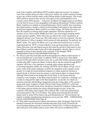 scale of the complete outfit (Bharti-MTN) would be taken into account. For instance,
even if the company places an order worth just $1 million, the vendor would not hesitate
to lap it up, as there could be orders worth a billion dollars in other projects. This would
offset whatever concerns there may be with respect to the small population size in
countries where MTN operates. Takeaways for Bharti The biggest takeaway for Bharti
is in the form of access to new geographies with high growth potential. Without a partner,
Bharti would have to embark on a Greenfield project, which would be time-consuming
and capital intensive. Besides, without local knowledge (with respect to the market and
government regulations), Bharti could be on a sticky wicket. The Indian telco does not
have the expertise in running multi-country operations. MTN has operations in 21
countries across Africa and the Middle East and is one of the largest emerging market
mobile operators globally. While Africa has one-third of the world‟s population, its
telephonic density is just 30 per cent. This offers plenty of room for expansion. The fact
that 95 percent of Africa is prepaid, which ensures all cash operations, fits perfectly into
Bharti‟s plans. The options for Bharti were to go either the Greenfield way or with an
experienced partner. MTN‟s strong foothold in some growing markets such as South
Africa, Botswana, Iran and Nigeria ensures that when the growth in India starts to slow
down, Bharti would be ready to take off in other geographies. Besides, there is a lot of
potential in Africa as three-fourths of the continent is still untapped. IIPM –
AHMEDABAD SALES AND DISTRIBUTION Page 47
48. Africa is quite like rural India and from that perspective; Bharti could learn how to
roll out infrastructure in rural India. In addition, MTN is strong in the value-added
services (VAS) and mobile commerce space. So, as and when mobile commerce picks up
in India (after RBI‟s approval), Bharti would be able to tap this market through MTN‟s
expertise. MTN has a vast experience in running multi-country operations and
overcoming regulatory hurdles. By working with MTN, life for Bharti will get a lot of
easier. One of the major challenges would be the integration of the company on the
ground. It is tough for intercontinental companies to merge seamlessly because of
cultural divide. Alcatel-Lucent for instance is still trying to adjust to cultural divide.
Although Nokia-Siemens has bridged this divide faster, it was because both the
companies were European. The Black Empowerment Act could pose a challenge, as it
is meant to safeguard the rights of the black population. As per this Act, blacks are
ensured a minimum shareholding management seats and voting rights. The country‟s
strong trade union, Congress of South African Trade Unions (COSATU), which has
influence over President Jacob Zuma, had almost wrecked the Vodafone-Vodacom deal.
  The Indian telecom industry has always allured foreign investors. In fact, the
cumulative FDI inflow, from August 1991 to March 2007, in the telecommunication
sector amounted to US$ 7,513.22 million. This makes telecommunication the third-
largest sector to attract FDI in India in the post liberalization era. The investment was
majorly in handset manufacturing and telecom service provider. IIPM – AHMEDABAD
SALES AND DISTRIBUTION Page 48
49. With stable macroeconomic impetus and numerous other advantages, India has the
potential to become the electronics manufacturing hub of the world. Excited by the
record-breaking industry growth, investors have outlaid US$ 1.5 billion in the past two
and a half years in the Indian telecom sector. India will receive an additional US$ 2
 