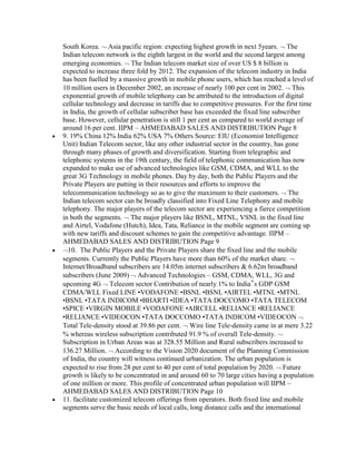 South Korea. Asia pacific region: expecting highest growth in next 5years. The
Indian telecom network is the eighth largest in the world and the second largest among
emerging economies. The Indian telecom market size of over US $ 8 billion is
expected to increase three fold by 2012. The expansion of the telecom industry in India
has been fuelled by a massive growth in mobile phone users, which has reached a level of
10 million users in December 2002, an increase of nearly 100 per cent in 2002. This
exponential growth of mobile telephony can be attributed to the introduction of digital
cellular technology and decrease in tariffs due to competitive pressures. For the first time
in India, the growth of cellular subscriber base has exceeded the fixed line subscriber
base. However, cellular penetration is still 1 per cent as compared to world average of
around 16 per cent. IIPM – AHMEDABAD SALES AND DISTRIBUTION Page 8
9. 19% China 12% India 62% USA 7% Others Source: EIU (Economist Intelligence
Unit) Indian Telecom sector, like any other industrial sector in the country, has gone
through many phases of growth and diversification. Starting from telegraphic and
telephonic systems in the 19th century, the field of telephonic communication has now
expanded to make use of advanced technologies like GSM, CDMA, and WLL to the
great 3G Technology in mobile phones. Day by day, both the Public Players and the
Private Players are putting in their resources and efforts to improve the
telecommunication technology so as to give the maximum to their customers. The
Indian telecom sector can be broadly classified into Fixed Line Telephony and mobile
telephony. The major players of the telecom sector are experiencing a fierce competition
in both the segments. The major players like BSNL, MTNL, VSNL in the fixed line
and Airtel, Vodafone (Hutch), Idea, Tata, Reliance in the mobile segment are coming up
with new tariffs and discount schemes to gain the competitive advantage. IIPM –
AHMEDABAD SALES AND DISTRIBUTION Page 9
  10. The Public Players and the Private Players share the fixed line and the mobile
segments. Currently the Public Players have more than 60% of the market share.
Internet/Broadband subscribers are 14.05m internet subscribers & 6.62m broadband
subscribers (June 2009) Advanced Technologies – GSM, CDMA, WLL, 3G and
upcoming 4G Telecom sector Contribution of nearly 1% to India‟s GDP GSM
CDMA/WLL Fixed LINE •VODAFONE •BSNL •BSNL •AIRTEL •MTNL •MTNL
•BSNL •TATA INDICOM •BHARTI •IDEA •TATA DOCCOMO •TATA TELECOM
•SPICE •VIRGIN MOBILE •VODAFONE •AIRCELL •RELIANCE •RELIANCE
•RELIANCE •VIDEOCON •TATA DOCCOMO •TATA INDICOM •VIDEOCON
Total Tele-density stood at 39.86 per cent. Wire line Tele-density came in at mere 3.22
% whereas wireless subscription contributed 91.9 % of overall Tele-density.
Subscription in Urban Areas was at 328.55 Million and Rural subscribers increased to
136.27 Million. According to the Vision 2020 document of the Planning Commission
of India, the country will witness continued urbanization. The urban population is
expected to rise from 28 per cent to 40 per cent of total population by 2020. Future
growth is likely to be concentrated in and around 60 to 70 large cities having a population
of one million or more. This profile of concentrated urban population will IIPM –
AHMEDABAD SALES AND DISTRIBUTION Page 10
11. facilitate customized telecom offerings from operators. Both fixed line and mobile
segments serve the basic needs of local calls, long distance calls and the international
 