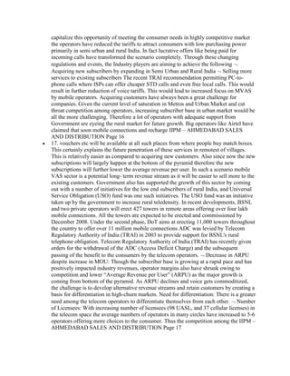capitalize this opportunity of meeting the consumer needs in highly competitive market
the operators have reduced the tariffs to attract consumers with low purchasing power
primarily in semi urban and rural India. In fact lucrative offers like being paid for
incoming calls have transformed the scenario completely. Through these changing
regulations and events, the Industry players are aiming to achieve the following
Acquiring new subscribers by expanding in Semi Urban and Rural India Selling more
services to existing subscribers The recent TRAI recommendation permitting PC-to-
phone calls where ISPs can offer cheaper STD calls and even free local calls. This would
result in further reduction of voice tariffs. This would lead to increased focus on MVAS
by mobile operators. Acquiring customers have always been a great challenge for
companies. Given the current level of saturation in Metros and Urban Market and cut
throat competition among operators, increasing subscriber base in urban market would be
all the more challenging. Therefore a lot of operators with adequate support from
Government are eyeing the rural market for future growth. Big operators like Airtel have
claimed that soon mobile connections and recharge IIPM – AHMEDABAD SALES
AND DISTRIBUTION Page 16
17. vouchers etc will be available at all such places from where people buy match boxes.
This certainly explains the future penetration of these services in remotest of villages.
This is relatively easier as compared to acquiring new customers. Also since now the new
subscriptions will largely happen at the bottom of the pyramid therefore the new
subscriptions will further lower the average revenue per user. In such a scenario mobile
VAS sector is a potential long- term revenue stream as it will be easier to sell more to the
existing customers. Government also has supported the growth of this sector by coming
out with a number of initiatives for the low end subscribers of rural India, and Universal
Service Obligation (USO) fund was one such initiatives. The USO fund was an initiative
taken up by the government to increase rural teledensity. In recent developments, BSNL
and two private operators will erect 427 towers in remote areas offering over four lakh
mobile connections. All the towers are expected to be erected and commissioned by
December 2008. Under the second phase, DoT aims at erecting 11,000 towers throughout
the country to offer over 11 million mobile connections ADC was levied by Telecom
Regulatory Authority of India (TRAI) in 2003 to provide support for BSNL's rural
telephone obligation. Telecom Regulatory Authority of India (TRAI) has recently given
orders for the withdrawal of the ADC (Access Deficit Charge) and the subsequent
passing of the benefit to the consumers by the telecom operators. Decrease in ARPU
despite increase in MOU: Though the subscriber base is growing at a rapid pace and has
positively impacted industry revenues, operator margins also have shrunk owing to
competition and lower “Average Revenue per User” (ARPU) as the major growth is
coming from bottom of the pyramid. As ARPU declines and voice gets commoditized,
the challenge is to develop alternative revenue streams and retain customers by creating a
basis for differentiation in high-churn markets. Need for differentiation: There is a greater
need among the telecom operators to differentiate themselves from each other. Number
of Licensees: With increasing number of licensees (98 UASL, and 37 cellular licenses) in
the telecom space the average numbers of operators in many circles have increased to 5-6
operators offering more choices to the consumer. Thus the competition among the IIPM –
AHMEDABAD SALES AND DISTRIBUTION Page 17
 