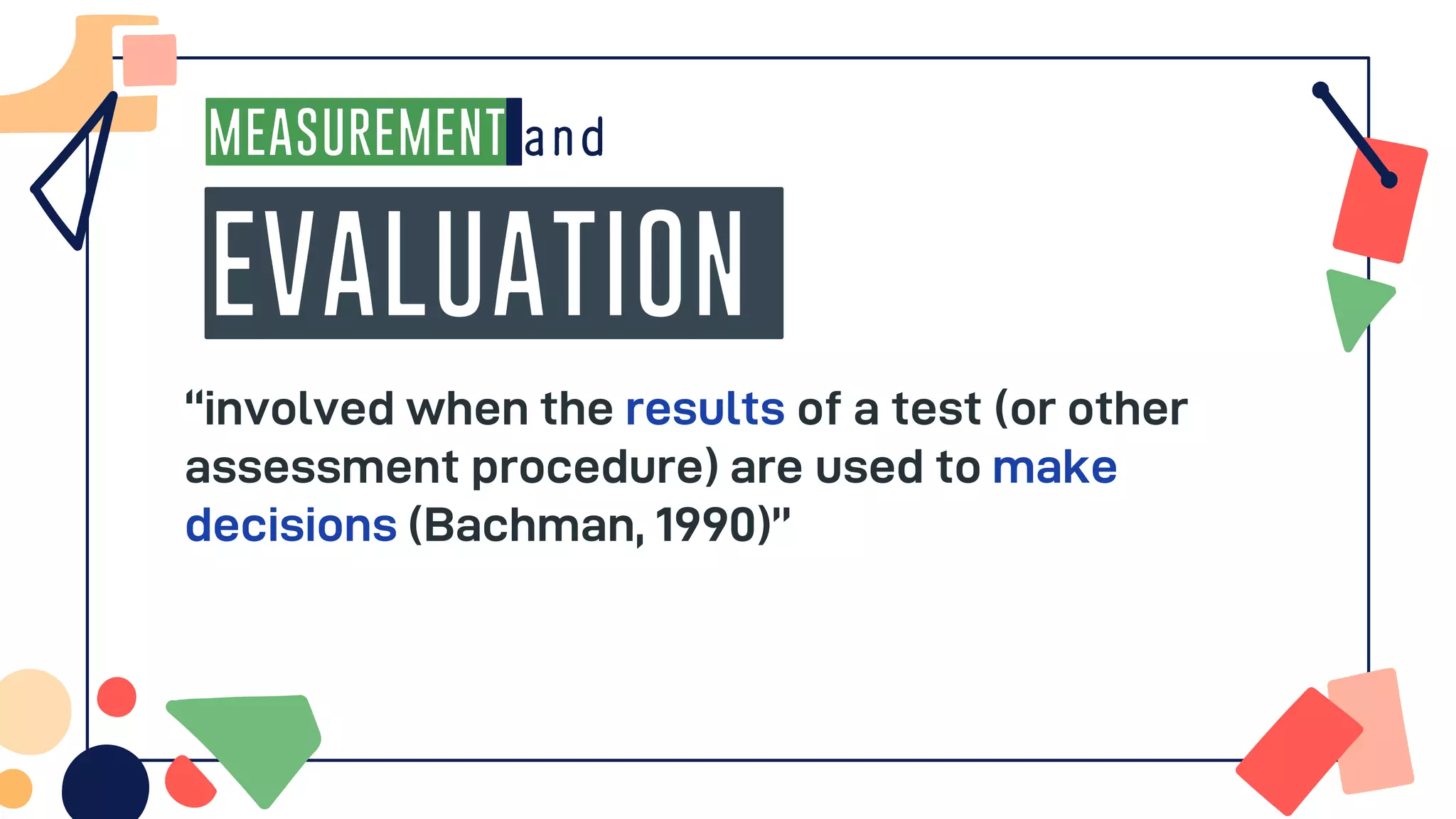 MEASUREMENT
EVALUATION
“involved when the results of a test (or other
assessment procedure) are used to make
decisions (Bachman, 1990)”
 