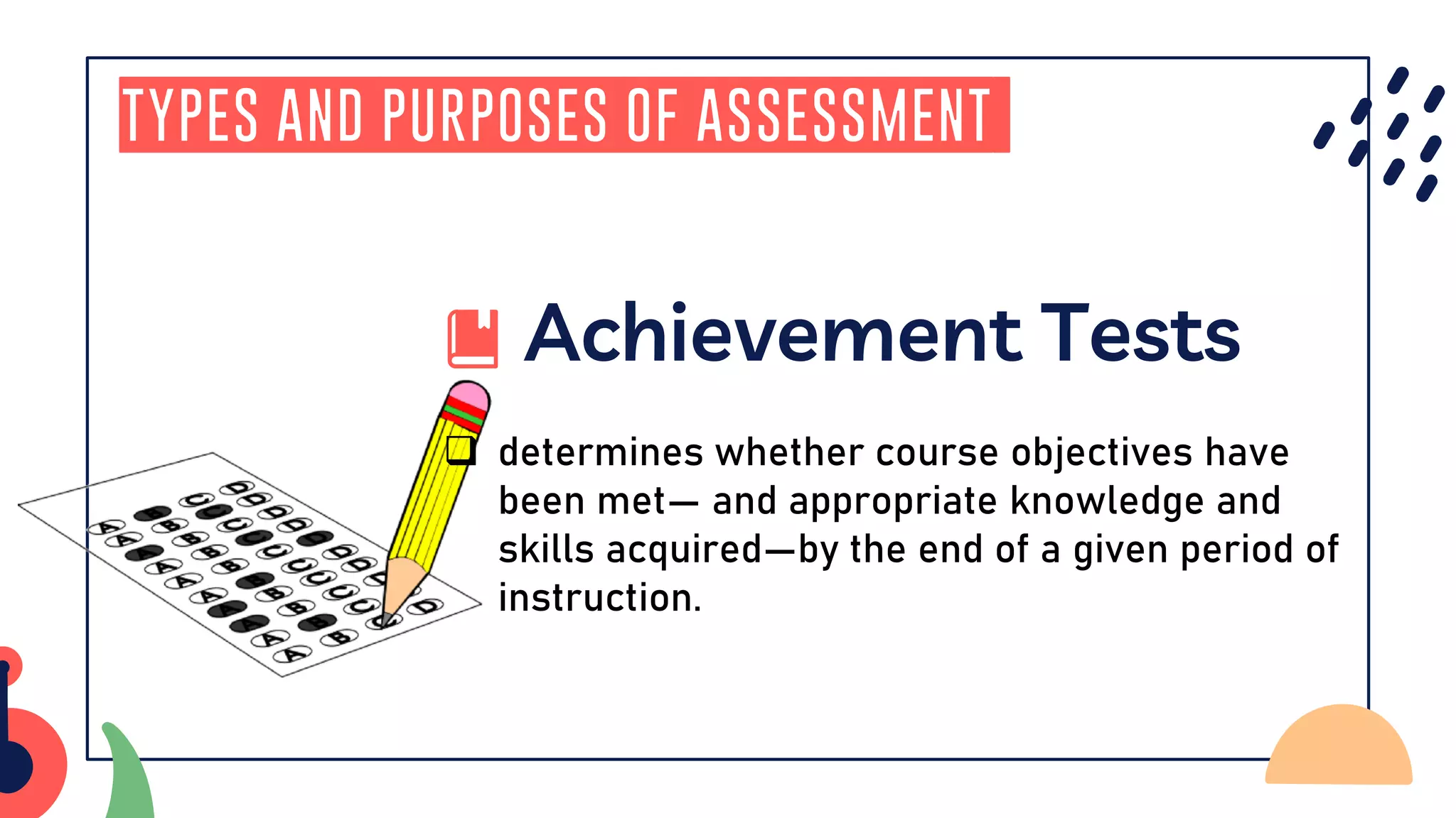 Types and Purposes of Assessment
Achievement Tests
❑ determines whether course objectives have
been met— and appropriate knowledge and
skills acquired—by the end of a given period of
instruction.
 